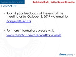 57
• Submit your feedback at the end of the
meeting or by October 3, 2017 via email to:
nangelis@lura.ca
• For more information, please visit the project
website:
toronto.ca/waterfronttransitreset
Contact Us!
 