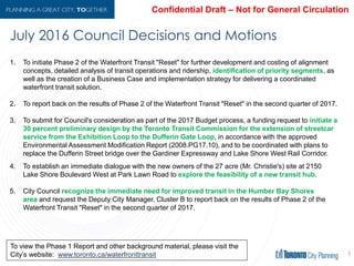 July 2016 Council Decisions and Motions
9
1. To initiate Phase 2 of the Waterfront Transit "Reset" for further development and costing of
alignment concepts, detailed analysis of transit operations and ridership, identification of
priority segments, as well as the creation of a Business Case and implementation strategy for
delivering a coordinated waterfront transit solution.
2. To report back on the results of Phase 2 of the Waterfront Transit "Reset" in the second quarter of
2017.
3. To submit for Council's consideration as part of the 2017 Budget process, a funding request to
initiate a 30 percent preliminary design by the Toronto Transit Commission for the
extension of streetcar service from the Exhibition Loop to the Dufferin Gate Loop, in
accordance with the approved Environmental Assessment Modification Report (2008.PG17.10),
and to be coordinated with plans to replace the Dufferin Street bridge over the Gardiner
Expressway and Lake Shore West Rail Corridor.
4. To establish an immediate dialogue with the new owners of the 27 acre (Mr. Christie's) site at
2150 Lake Shore Boulevard West at Park Lawn Road to explore the feasibility of a new
transit hub.
5. City Council recognize the immediate need for improved transit in the Humber Bay
Shores area and request the Deputy City Manager, Cluster B to report back on the results of
Phase 2 of the Waterfront Transit "Reset" in the second quarter of 2017.
To view the Phase 1 Report and other background material, please visit the
City’s website: www.toronto.ca/waterfronttransit
 