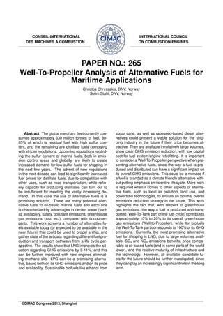 CONSEIL INTERNATIONAL
DES MACHINES A COMBUSTION
INTERNATIONAL COUNCIL
ON COMBUSTION ENGINES
PAPER NO.: 265
Well-To-Propeller Analysis of Alternative Fuels for
Maritime Applications
Christos Chryssakis, DNV, Norway
Selim Stahl, DNV, Norway
Abstract: The global merchant ﬂeet currently con-
sumes approximately 330 million tonnes of fuel, 80-
85% of which is residual fuel with high sulfur con-
tent, and the remaining are distillate fuels complying
with stricter regulations. Upcoming regulations regard-
ing the sulfur content of marine fuels, both in emis-
sion control areas and globally, are likely to create
increased demand for low-sulfur fuels for shipping in
the next few years. The advent of new regulations
in the next decade can lead to signiﬁcantly increased
fuel prices for distillate fuels, due to competition with
other uses, such as road transportation, while reﬁn-
ery capacity for producing distillates can turn out to
be insufﬁcient for meeting the vastly increasing de-
mand. In this case the use of alternative fuels is a
promising solution. There are many potential alter-
native fuels to oil-based marine fuels and each one
is characterized by advantages in certain areas (such
as availability, safety, pollutant emissions, greenhouse
gas emissions, cost, etc.), compared with its counter-
parts. This work screens a number of alternative fu-
els available today (or expected to be available in the
near future) that could be used to propel a ship, and
gather state of the art data regarding different fuel pro-
duction and transport pathways from a life cycle per-
spective. The results show that LNG improves the sit-
uation regarding GHG emissions by 9-11%, and this
can be further improved with new engines eliminat-
ing methane slip. LPG can be a promising alterna-
tive, based both on its GHG emissions and on its price
and availability. Sustainable biofuels like ethanol from
sugar cane, as well as rapeseed-based diesel alter-
natives could present a viable solution for the ship-
ping industry in the future if their price becomes at-
tractive. They are available in relatively large volumes,
show clear GHG emission reduction, with low capital
cost for fuel system/engine retroﬁtting. It is important
to consider a Well-To-Propeller perspective when pre-
senting alternative fuels, since the way a fuel is pro-
duced and distributed can have a signiﬁcant impact on
its overall GHG emissions. This could be a menace if
a fuel is branded as a climate friendly alternative with-
out putting emphasis on its entire life cycle. More work
is required when it comes to other aspects of alterna-
tive fuels, such as local air pollution, land use, and
powertrain technologies, to ensure an optimal overall
emissions reduction strategy in the future. This work
highlights the fact that, with respect to greenhouse
gas emissions, the way a fuel is produced and trans-
ported (Well-To-Tank part of the fuel cycle) contributes
approximately 10% to 20% to its overall greenhouse
gas emissions (Well-to-Propeller), while for biofuels
the Well-To-Tank part corresponds to 100% of its GHG
emissions. Currently, the most promising alternative
fuel for shipping is LNG, due to large volumes avail-
able, SOx and NOx emissions beneﬁts, price compa-
rable to oil-based fuels (and in some parts of the world
lower), and the relative maturity of infrastructure and
the technology. However, all available candidate fu-
els for the future should be further investigated, since
they can play an increasingly signiﬁcant role in the long
term.
©CIMAC Congress 2013, Shanghai
 