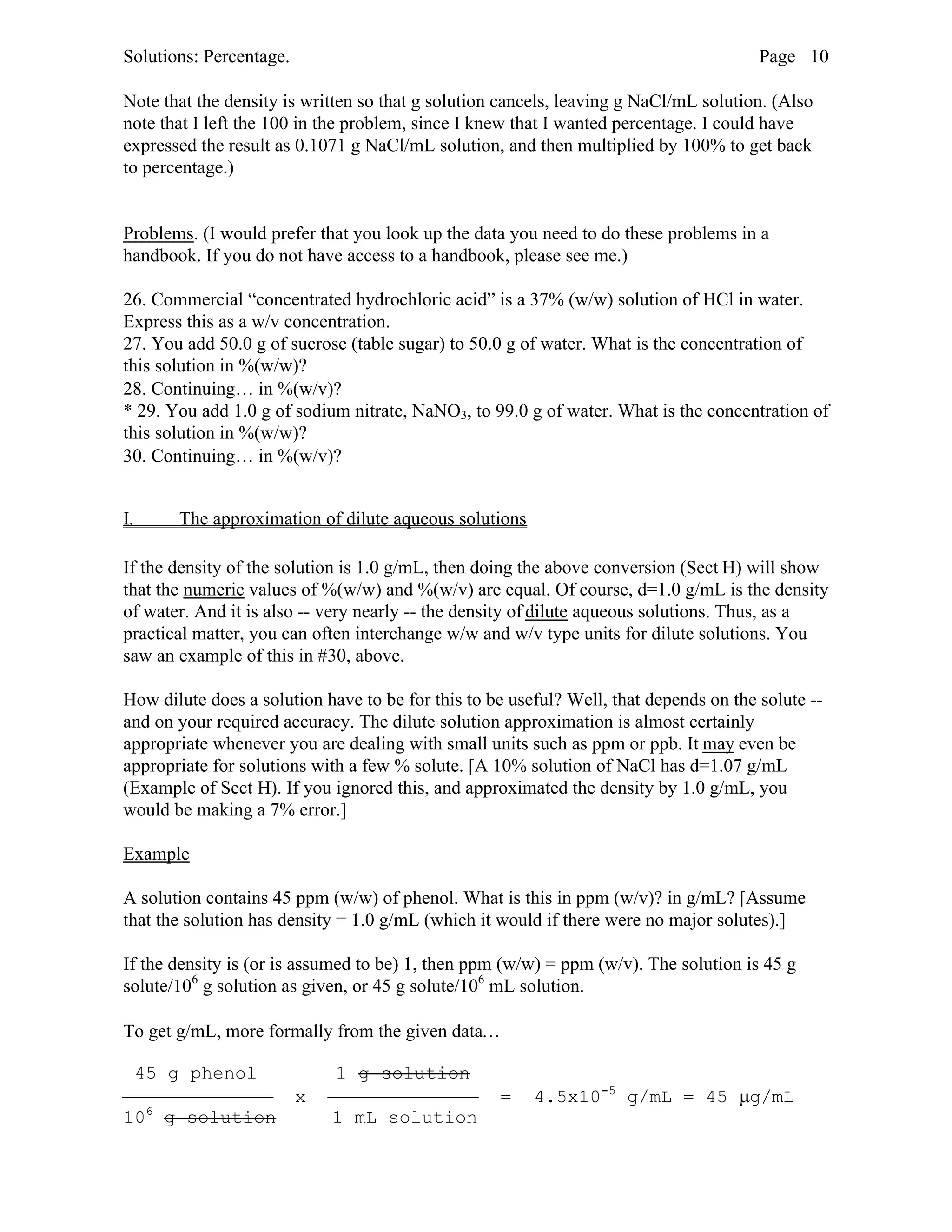 Solutions: Percentage. Page 10
Note that the density is written so that g solution cancels, leaving g NaCl/mL solution. (Also
note that I left the 100 in the problem, since I knew that I wanted percentage. I could have
expressed the result as 0.1071 g NaCl/mL solution, and then multiplied by 100% to get back
to percentage.)
Problems. (I would prefer that you look up the data you need to do these problems in a
handbook. If you do not have access to a handbook, please see me.)
26. Commercial “concentrated hydrochloric acid” is a 37% (w/w) solution of HCl in water.
Express this as a w/v concentration.
27. You add 50.0 g of sucrose (table sugar) to 50.0 g of water. What is the concentration of
this solution in %(w/w)?
28. Continuing… in %(w/v)?
* 29. You add 1.0 g of sodium nitrate, NaNO3, to 99.0 g of water. What is the concentration of
this solution in %(w/w)?
30. Continuing… in %(w/v)?
I. The approximation of dilute aqueous solutions
If the density of the solution is 1.0 g/mL, then doing the above conversion (Sect H) will show
that the numeric values of %(w/w) and %(w/v) are equal. Of course, d=1.0 g/mL is the density
of water. And it is also -- very nearly -- the density of dilute aqueous solutions. Thus, as a
practical matter, you can often interchange w/w and w/v type units for dilute solutions. You
saw an example of this in #30, above.
How dilute does a solution have to be for this to be useful? Well, that depends on the solute --
and on your required accuracy. The dilute solution approximation is almost certainly
appropriate whenever you are dealing with small units such as ppm or ppb. It may even be
appropriate for solutions with a few % solute. [A 10% solution of NaCl has d=1.07 g/mL
(Example of Sect H). If you ignored this, and approximated the density by 1.0 g/mL, you
would be making a 7% error.]
Example
A solution contains 45 ppm (w/w) of phenol. What is this in ppm (w/v)? in g/mL? [Assume
that the solution has density = 1.0 g/mL (which it would if there were no major solutes).]
If the density is (or is assumed to be) 1, then ppm (w/w) = ppm (w/v). The solution is 45 g
solute/106
g solution as given, or 45 g solute/106
mL solution.
To get g/mL, more formally from the given data…
45 g phenol 1 g solution
 x  = 4.5x10-5
g/mL = 45 µg/mL
106
g solution 1 mL solution
 
