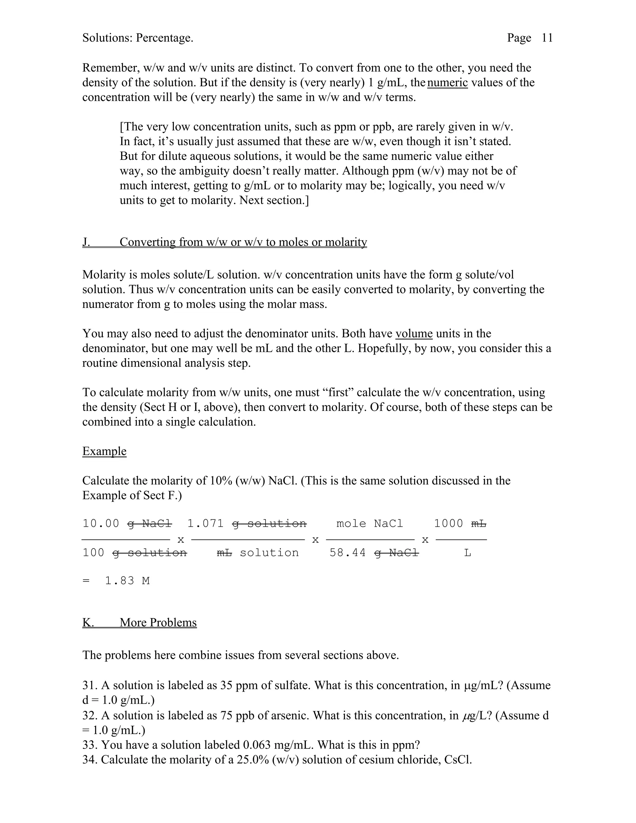 Solutions: Percentage. Page 11
Remember, w/w and w/v units are distinct. To convert from one to the other, you need the
density of the solution. But if the density is (very nearly) 1 g/mL, thenumeric values of the
concentration will be (very nearly) the same in w/w and w/v terms.
[The very low concentration units, such as ppm or ppb, are rarely given in w/v.
In fact, it’s usually just assumed that these are w/w, even though it isn’t stated.
But for dilute aqueous solutions, it would be the same numeric value either
way, so the ambiguity doesn’t really matter. Although ppm (w/v) may not be of
much interest, getting to g/mL or to molarity may be; logically, you need w/v
units to get to molarity. Next section.]
J. Converting from w/w or w/v to moles or molarity
Molarity is moles solute/L solution. w/v concentration units have the form g solute/vol
solution. Thus w/v concentration units can be easily converted to molarity, by converting the
numerator from g to moles using the molar mass.
You may also need to adjust the denominator units. Both have volume units in the
denominator, but one may well be mL and the other L. Hopefully, by now, you consider this a
routine dimensional analysis step.
To calculate molarity from w/w units, one must “first” calculate the w/v concentration, using
the density (Sect H or I, above), then convert to molarity. Of course, both of these steps can be
combined into a single calculation.
Example
Calculate the molarity of 10% (w/w) NaCl. (This is the same solution discussed in the
Example of Sect F.)
10.00 g NaCl 1.071 g solution mole NaCl 1000 mL
 x  x  x 
100 g solution mL solution 58.44 g NaCl L
= 1.83 M
K. More Problems
The problems here combine issues from several sections above.
31. A solution is labeled as 35 ppm of sulfate. What is this concentration, in µg/mL? (Assume
d = 1.0 g/mL.)
32. A solution is labeled as 75 ppb of arsenic. What is this concentration, in µg/L? (Assume d
= 1.0 g/mL.)
33. You have a solution labeled 0.063 mg/mL. What is this in ppm?
34. Calculate the molarity of a 25.0% (w/v) solution of cesium chloride, CsCl.
 