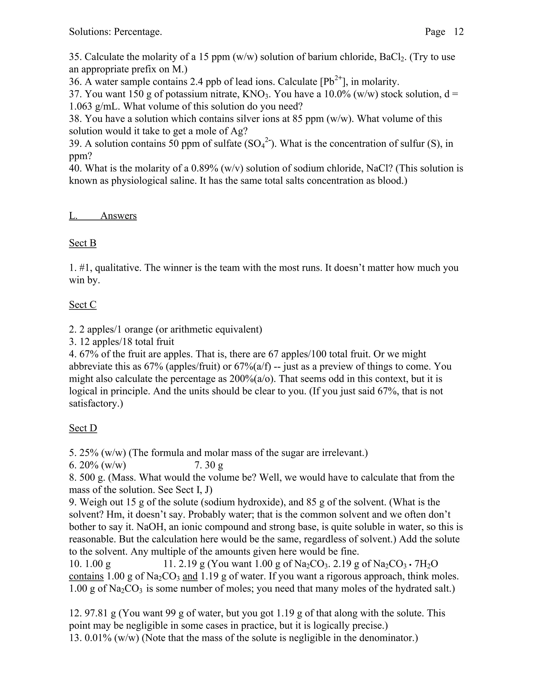 Solutions: Percentage. Page 12
35. Calculate the molarity of a 15 ppm (w/w) solution of barium chloride, BaCl2. (Try to use
an appropriate prefix on M.)
36. A water sample contains 2.4 ppb of lead ions. Calculate [Pb2+
], in molarity.
37. You want 150 g of potassium nitrate, KNO3. You have a 10.0% (w/w) stock solution, d =
1.063 g/mL. What volume of this solution do you need?
38. You have a solution which contains silver ions at 85 ppm (w/w). What volume of this
solution would it take to get a mole of Ag?
39. A solution contains 50 ppm of sulfate (SO4
2-
). What is the concentration of sulfur (S), in
ppm?
40. What is the molarity of a 0.89% (w/v) solution of sodium chloride, NaCl? (This solution is
known as physiological saline. It has the same total salts concentration as blood.)
L. Answers
Sect B
1. #1, qualitative. The winner is the team with the most runs. It doesn’t matter how much you
win by.
Sect C
2. 2 apples/1 orange (or arithmetic equivalent)
3. 12 apples/18 total fruit
4. 67% of the fruit are apples. That is, there are 67 apples/100 total fruit. Or we might
abbreviate this as 67% (apples/fruit) or 67%(a/f) -- just as a preview of things to come. You
might also calculate the percentage as 200%(a/o). That seems odd in this context, but it is
logical in principle. And the units should be clear to you. (If you just said 67%, that is not
satisfactory.)
Sect D
5. 25% (w/w) (The formula and molar mass of the sugar are irrelevant.)
6. 20% (w/w) 7. 30 g
8. 500 g. (Mass. What would the volume be? Well, we would have to calculate that from the
mass of the solution. See Sect I, J)
9. Weigh out 15 g of the solute (sodium hydroxide), and 85 g of the solvent. (What is the
solvent? Hm, it doesn’t say. Probably water; that is the common solvent and we often don’t
bother to say it. NaOH, an ionic compound and strong base, is quite soluble in water, so this is
reasonable. But the calculation here would be the same, regardless of solvent.) Add the solute
to the solvent. Any multiple of the amounts given here would be fine.
10. 1.00 g 11. 2.19 g (You want 1.00 g of Na2CO3. 2.19 g of Na2CO3 • 7H2O
contains 1.00 g of Na2CO3 and 1.19 g of water. If you want a rigorous approach, think moles.
1.00 g of Na2CO3 is some number of moles; you need that many moles of the hydrated salt.)
12. 97.81 g (You want 99 g of water, but you got 1.19 g of that along with the solute. This
point may be negligible in some cases in practice, but it is logically precise.)
13. 0.01% (w/w) (Note that the mass of the solute is negligible in the denominator.)
 