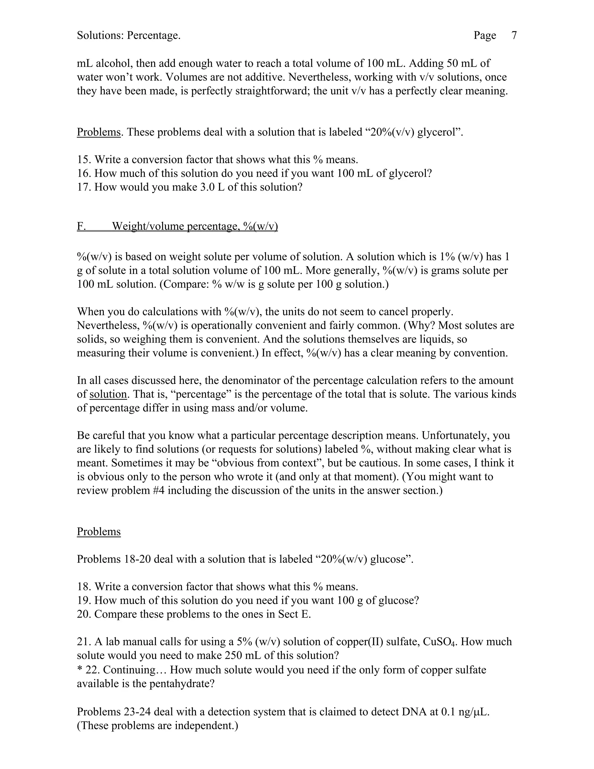 Solutions: Percentage. Page 7
mL alcohol, then add enough water to reach a total volume of 100 mL. Adding 50 mL of
water won’t work. Volumes are not additive. Nevertheless, working with v/v solutions, once
they have been made, is perfectly straightforward; the unit v/v has a perfectly clear meaning.
Problems. These problems deal with a solution that is labeled “20%(v/v) glycerol”.
15. Write a conversion factor that shows what this % means.
16. How much of this solution do you need if you want 100 mL of glycerol?
17. How would you make 3.0 L of this solution?
F. Weight/volume percentage, %(w/v)
%(w/v) is based on weight solute per volume of solution. A solution which is 1% (w/v) has 1
g of solute in a total solution volume of 100 mL. More generally, %(w/v) is grams solute per
100 mL solution. (Compare: % w/w is g solute per 100 g solution.)
When you do calculations with %(w/v), the units do not seem to cancel properly.
Nevertheless, %(w/v) is operationally convenient and fairly common. (Why? Most solutes are
solids, so weighing them is convenient. And the solutions themselves are liquids, so
measuring their volume is convenient.) In effect, %(w/v) has a clear meaning by convention.
In all cases discussed here, the denominator of the percentage calculation refers to the amount
of solution. That is, “percentage” is the percentage of the total that is solute. The various kinds
of percentage differ in using mass and/or volume.
Be careful that you know what a particular percentage description means. Unfortunately, you
are likely to find solutions (or requests for solutions) labeled %, without making clear what is
meant. Sometimes it may be “obvious from context”, but be cautious. In some cases, I think it
is obvious only to the person who wrote it (and only at that moment). (You might want to
review problem #4 including the discussion of the units in the answer section.)
Problems
Problems 18-20 deal with a solution that is labeled “20%(w/v) glucose”.
18. Write a conversion factor that shows what this % means.
19. How much of this solution do you need if you want 100 g of glucose?
20. Compare these problems to the ones in Sect E.
21. A lab manual calls for using a 5% (w/v) solution of copper(II) sulfate, CuSO4. How much
solute would you need to make 250 mL of this solution?
* 22. Continuing… How much solute would you need if the only form of copper sulfate
available is the pentahydrate?
Problems 23-24 deal with a detection system that is claimed to detect DNA at 0.1 ng/µL.
(These problems are independent.)
 