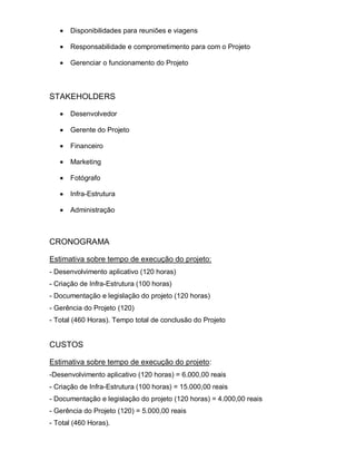 Disponibilidades para reuniões e viagens

      Responsabilidade e comprometimento para com o Projeto

      Gerenciar o funcionamento do Projeto



STAKEHOLDERS

      Desenvolvedor

      Gerente do Projeto

      Financeiro

      Marketing

      Fotógrafo

      Infra-Estrutura

      Administração



CRONOGRAMA

Estimativa sobre tempo de execução do projeto:
- Desenvolvimento aplicativo (120 horas)
- Criação de Infra-Estrutura (100 horas)
- Documentação e legislação do projeto (120 horas)
- Gerência do Projeto (120)
- Total (460 Horas). Tempo total de conclusão do Projeto


CUSTOS

Estimativa sobre tempo de execução do projeto:
-Desenvolvimento aplicativo (120 horas) = 6.000,00 reais
- Criação de Infra-Estrutura (100 horas) = 15.000,00 reais
- Documentação e legislação do projeto (120 horas) = 4.000,00 reais
- Gerência do Projeto (120) = 5.000,00 reais
- Total (460 Horas).
 