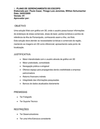 3 - PLANO DE GERENCIAMENTO DO ESCOPO
Elaborado por: Paulo Cezar, Thiago Luiz Jeremias, Willian Schumacher
Data: 24/03/2009
Versão: 01
Aprovador por:


OBJETIVO

Uma solução Web com gráfico em 3D, onde o usuário possa buscar informações
de endereços de áreas comerciais, áreas de lazer, pontos turísticos e pontos de
referência da Ilha de Florianópolis, conhecendo assim a Ilha, via Web.
Esta solução deve atender as necessidades turísticas e comerciais da região,
mantendo as imagens em 3D como diferencial, apresentando cada ponto de
localização.


JUSTIFICATIVA

          Maior interatividade com o usuário através de gráfico em 3D
          Maior praticidade, comodidade
          Navegação prática e amigável
          Oferece espaço para propagandas dando credibilidade a empresa
          patrocinadora
          Retorno financeiro indireto
          Integridade das informações pesquisadas
          Bancos de dados atualizados diariamente



PREMISSAS

      Ter Fotógrafo

      Ter Suporte Técnico



RESTRIÇÕES

      Ter Desenvolvedores

      Ter uma Infra-Estrutura consistente
 