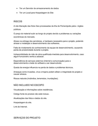 Ter um Servidor de armazenamento de dados

       Ter um Local para Hospedagem do Site



RISCOS

A não liberação das fotos Geo processadas da ilha de Florianópolis pelos órgãos
públicos.

O preço do material subir ao longo do projeto devido a problemas ou variações
econômicas do mercado.

Atraso na entrega dos servidores, e hardware necessário para o projeto, podendo
atrasar a instalação e desenvolvimento dos softwares.

Falta de nivelamento do conhecimento da equipe de desenvolvimento, causando
perda de produtividade durante o projeto.

Indisponibilidade de mão de obra qualificada imediata para desenvolvimento, caso
algum funcionário venha a adoecer.

Dependência de serviços externos (internet e comunicação) para o
desenvolvimento e teste do software a ser desenvolvido.

Queda de energia influencia na perda de dados e problemas técnicos.

Ameaças como invasões, vírus e trojans podem afetar a integridade do projeto e
causar atrasos.

Riscos naturais (incêndios, terremotos, inundações).


NÃO INCLUIDO NO ESCOPO

Visualização e informações sobre residências.

Código fonte do produto não está incluso.

Atualizações das fotos e dados do site.

Hospedagem do site.

Link de Internet.




SERVIÇOS DO PROJETO
 