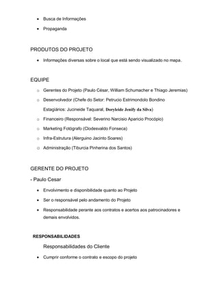 Busca de Informações

     Propaganda



PRODUTOS DO PROJETO

     Informações diversas sobre o local que está sendo visualizado no mapa.



EQUIPE

  o Gerentes do Projeto (Paulo César, William Schumacher e Thiago Jeremias)

  o Desenvolvedor (Chefe do Setor: Petrucio Estrimondolo Bondino

     Estagiários: Jucineide Taquaral, Doryleide Jenify da Silva)

  o Financeiro (Responsável: Severino Narcisio Aparicio Procópio)

  o Marketing Fotógrafo (Clodesvaldo Fonseca)

  o Infra-Estrutura (Alerguino Jacinto Soares)

  o Administração (Tiburcia Pinherina dos Santos)



GERENTE DO PROJETO

- Paulo Cesar

     Envolvimento e disponibilidade quanto ao Projeto

     Ser o responsável pelo andamento do Projeto

     Responsabilidade perante aos contratos e acertos aos patrocinadores e
     demais envolvidos.



 RESPONSABILIDADES

     Responsabilidades do Cliente

     Cumprir conforme o contrato e escopo do projeto
 