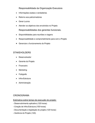 Responsabilidade da Organização Executora

      Informações exatas e verdadeiras

      Retorno aos patrocinadores

      Gerar Lucros

      Atender os objetivos dos envolvidos no Projeto

      Responsabilidades dos gerentes funcionais.

      Disponibilidades para reuniões e viagens

      Responsabilidade e comprometimento para com o Projeto

      Gerenciar o funcionamento do Projeto



STAKEHOLDERS

      Desenvolvedor

      Gerente do Projeto

      Financeiro

      Marketing

      Fotógrafo

      Infra-Estrutura

      Administração




CRONOGRAMA

Estimativa sobre tempo de execução do projeto:
- Desenvolvimento aplicativo (120 horas)
- Criação de Infra-Estrutura (100 horas)
- Documentação e legislação do projeto (120 horas)
- Gerência do Projeto (120)
 