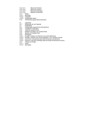 1.3.2.1.8.1        Manual do Sistema
1.3.2.1.8.2        Manual do Usuário
1.3.2.1.8.3        Manual de Operação
1.3.2.1.8.4        Material Treinamento
1.3.3      Redes
1.3.3.1 Aquisição
1.3.3.2 instalação
1.3.3.3 configuração básica
1.3.4      Treinamento equipe desenvolvimento

1.4       Legislação
1.4.1     Adequação as Leis Vigentes
1.5       Implantação
1.5.1     Configuração específica da infra-estrutura
1.5.2      Instalação do aplicativo
1.5.3     Testes de usuários finais
1.5.4     Relatório de testes com usuários finais
1.5.5     Ajustes e Correções finais
1.5.6     Divulgação
1.5.6.1   Divulgar o sistema na Internet e em canais eletrônicos.
1.5.6.2   Divulgar o sistema nos canais analógicos, como revistas e jornais.
1.5.6.3   Comunicar o lançamento para sites de buscas e de parceiros.
1.5.6.4   Preparar o site para indexação pelas principais ferramentas de busca.
1.5.7     Término do Projeto
1.5.7.1   Aceite
1.5.7.2   Aprovação
 