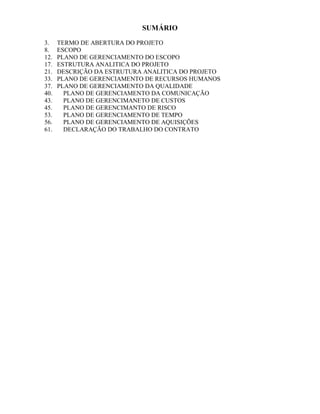 SUMÁRIO

3.    TERMO DE ABERTURA DO PROJETO
8.    ESCOPO
12.   PLANO DE GERENCIAMENTO DO ESCOPO
17.   ESTRUTURA ANALITICA DO PROJETO
21.   DESCRIÇÃO DA ESTRUTURA ANALITICA DO PROJETO
33.   PLANO DE GERENCIAMENTO DE RECURSOS HUMANOS
37.   PLANO DE GERENCIAMENTO DA QUALIDADE
40.     PLANO DE GERENCIAMENTO DA COMUNICAÇÃO
43.     PLANO DE GERENCIMANETO DE CUSTOS
45.     PLANO DE GERENCIMANTO DE RISCO
53.     PLANO DE GERENCIAMENTO DE TEMPO
56.     PLANO DE GERENCIAMENTO DE AQUISIÇÕES
61.     DECLARAÇÃO DO TRABALHO DO CONTRATO
 