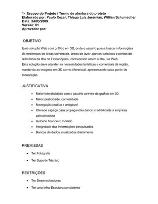 1- Escopo do Projeto / Termo de abertura do projeto
Elaborado por: Paulo Cezar, Thiago Luiz Jeremias, Willian Schumacher
Data: 24/03/2009
Versão: 01
Aprovador por:


OBJETIVO

Uma solução Web com gráfico em 3D, onde o usuário possa buscar informações
de endereços de áreas comerciais, áreas de lazer, pontos turísticos e pontos de
referência da Ilha de Florianópolis, conhecendo assim a Ilha, via Web.
Esta solução deve atender as necessidades turísticas e comerciais da região,
mantendo as imagens em 3D como diferencial, apresentando cada ponto de
localização.


JUSTIFICATIVA

          Maior interatividade com o usuário através de gráfico em 3D
          Maior praticidade, comodidade
          Navegação prática e amigável
          Oferece espaço para propagandas dando credibilidade a empresa
          patrocinadora
          Retorno financeiro indireto
          Integridade das informações pesquisadas
          Bancos de dados atualizados diariamente



PREMISSAS

      Ter Fotógrafo

      Ter Suporte Técnico



RESTRIÇÕES

      Ter Desenvolvedores

      Ter uma Infra-Estrutura consistente
 