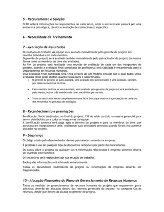 5 – Recrutamento e Seleção
O RH obterá informações correspondentes de cada setor, onde o entrevistado passará por uma
entrevista psicológica, técnica e avaliação de conhecimento específico.


6 – Necessidade de Treinamento
-
7 - Avaliação de Resultados
O resultado do trabalho da equipe será avaliado mensalmente pelo gerente de projeto em
reunião individual com cada membro.
O gerente de projeto será avaliado também mensalmente pelo patrocinador do projeto da mesma
forma como os membros do time são avaliados.
Ao fim do projeto será realizada uma reunião de avaliação de cada um dos integrantes do
projeto, quando a avaliação final compilada do profissional será tabulada e encaminhada para o
Departamento de Recursos Humanos.
Essa avaliação final compilada será feita através de um modelo circular sob o qual todos serão
avaliados tanto pelas chefias quanto pelos pares e subordinados.
       O gerente de projeto se auto-avaliará, será avaliado pelo patrocinador e será avaliado, também,
       por todos os membros do time.

       Cada membro do time se auto-avaliará, será avaliado pelo gerente de projeto e será avaliado por,
       pelo menos, outros três membros do time, escolhidos por sorteio.

       Todos os resultados serão compilados em uma ficha única que mostrará a percepção de cada um
       dos envolvidos no processo de avaliação.



8 – Reconhecimento e premiações
Bonificação: Serão destinados, no final do projeto, 15% do saldo contido na reserva gerencial para
serem distribuídos para todos os integrantes da equipe.
A bonificação somente será paga após o término do projeto e para os membros do time que
participaram integralmente dele, realizando suas atividades previstas quando foram inicialmente
alocados no projeto.

9 - Segurança
O código criado pelo desenvolvedor deverá permanecer somente na empresa.
É proibido o uso de qualquer tipo de dispositivo removível por parte dos funcionários.
Os dados sobre o projeto ou qualquer outra informação relacionada à empresa somente deverá
ser mantido internamente.
O funcionário será responsável por sua estação de trabalho.
Backup das informações será efetuado semanalmente.
Todos os documentos inutilizáveis do projeto ou informações da empresa deverão ser
fragmentados.


10 – Alocação Financeira do Plano de Gerenciamento de Recursos Humanos
Todas as medidas de gerenciamento de recursos humanos do projeto que requererem gasto
adicional deverão ser alocadas dentro das reservas gerenciais do projeto, na categoria Outras
reservas, desde que dentro da alçada do gerente de projeto.
 