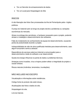 Ter um Servidor de armazenamento de dados

       Ter um Local para Hospedagem do Site



RISCOS

A não liberação das fotos Geo processadas da ilha de Florianópolis pelos órgãos
públicos.

O preço do material subir ao longo do projeto devido a problemas ou variações
econômicas do mercado.

Atraso na entrega dos servidores, e hardware necessário para o projeto, podendo
atrasar a instalação e desenvolvimento dos softwares.

Falta de nivelamento do conhecimento da equipe de desenvolvimento, causando
perda de produtividade durante o projeto.

Indisponibilidade de mão de obra qualificada imediata para desenvolvimento, caso
algum funcionário venha a adoecer.

Dependência de serviços externos (internet e comunicação) para o
desenvolvimento e teste do software a ser desenvolvido.

Queda de energia influencia na perda de dados e problemas técnicos.

Ameaças como invasões, vírus e trojans podem afetar a integridade do projeto e
causar atrasos.

Riscos naturais (incêndios, terremotos, inundações).



NÃO INCLUIDO NO ESCOPO

Visualização e informações sobre residências.

Código fonte do produto não está incluso.

Atualizações das fotos e dados do site.

Hospedagem do site.

Link de Internet.
 