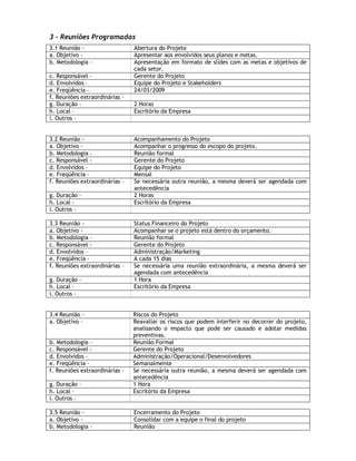 3 – Reuniões Programadas
3.1 Reunião -                   Abertura do Projeto
a. Objetivo –                   Apresentar aos envolvidos seus planos e metas.
b. Metodologia –                Apresentação em formato de slides com as metas e objetivos de
                                cada setor.
c. Responsável -                Gerente do Projeto
d. Envolvidos –                 Equipe do Projeto e Stakeholders
e. Freqüência –                 24/03/2009
f. Reuniões extraordinárias –
g. Duração –                    2 Horas
h. Local –                      Escritório da Empresa
i. Outros –


3.2 Reunião -                   Acompanhamento do Projeto
a. Objetivo –                   Acompanhar o progresso do escopo do projeto.
b. Metodologia –                Reunião formal
c. Responsável -                Gerente do Projeto
d. Envolvidos –                 Equipe do Projeto
e. Freqüência –                 Mensal
f. Reuniões extraordinárias –   Se necessária outra reunião, a mesma deverá ser agendada com
                                antecedência
g. Duração –                    2 Horas
h. Local –                      Escritório da Empresa
i. Outros –

3.3 Reunião -                   Status Financeiro do Projeto
a. Objetivo –                   Acompanhar se o projeto está dentro do orçamento.
b. Metodologia –                Reunião formal
c. Responsável -                Gerente do Projeto
d. Envolvidos –                 Administração/Marketing
e. Freqüência –                 A cada 15 dias
f. Reuniões extraordinárias –   Se necessária uma reunião extraordinária, a mesma deverá ser
                                agendada com antecedência
g. Duração –                    1 Hora
h. Local –                      Escritório da Empresa
i. Outros –


3.4 Reunião -                   Riscos do Projeto
a. Objetivo –                   Reavaliar os riscos que podem interferir no decorrer do projeto,
                                analisando o impacto que pode ser causado e adotar medidas
                                preventivas.
b. Metodologia –                Reunião Formal
c. Responsável -                Gerente do Projeto
d. Envolvidos –                 Administração/Operacional/Desenvolvedores
e. Freqüência –                 Semanalmente
f. Reuniões extraordinárias –   Se necessária outra reunião, a mesma deverá ser agendada com
                                antecedência
g. Duração –                    1 Hora
h. Local –                      Escritório da Empresa
i. Outros –

3.5 Reunião -                   Encerramento do Projeto
a. Objetivo –                   Consolidar com a equipe o final do projeto
b. Metodologia –                Reunião
 
