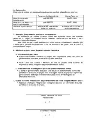 4. Autonomias
O gerente de projeto tem as seguintes autonomias quanto à utilização das reservas:

                               Reservas de Contingência           Outras Reservas
Gerente de projeto                   Até R$ 1000                   Até R$ 1500
isoladamente
Gerente do projeto com o              Até R$ 2000                   Até R$ 3000
aval do patrocinador
Somente o patrocinador         Acima de R$ 2000 e até o      Acima de R$ 3000 e até o
                                  limite das reservas           limite das reservas


5. Alocação financeira das mudanças no orçamento
      As mudanças de caráter corretivo podem ser alocadas dentro das reservas
gerenciais do projeto, na categoria outras reservas, desde que não excedam o valor
reservado para esta categoria.
      Nos casos em que o valor necessário for maior do que o reservado ou maior do que
o valor que o gerente do projeto tem poder de autorizar a ser gasto, será acionado o
patrocinador do projeto,

6. Administração do plano de gerenciamento de custos

  b. Responsável pelo plano
     William Schumacher – Gerente do projeto, será responsável direto pelo plano de
     gerenciamento do custos, suas atualizações e relatórios.

       Paulo Cesar dos Santos – Membro do time do projeto, será suplente do
       responsável direto pelo plano de gerenciamento de custos.

  c. Freqüência de atualização do plano de gerenciamento de tempo
      O plano de gerenciamento de custos será reavaliado semanalmente na reunião
      periódica de avaliação do projeto para aprovação. Após sua aprovação o plano de
      gerenciamento de tempo deverá ser atualizado com o devido registro das
      alterações efetivadas.

7. Outros assuntos relacionados ao gerenciamento de custo não previstos no plano
       Todas as solicitações não previstas neste plano deverão ser submetidas à reunião
       periódica de avaliação do projeto.



                __________________________________________
                             Cláudio Henrique da Silva
                                Patrocinador

                                    ___/___/____


                __________________________________________
                             Gerente do Projeto

                                    ___/___/____
 