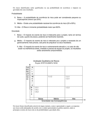 Os riscos identificados serão qualificados na sua probabilidade de ocorrência e impacto ou
 gravidade dos seus resultados.

Probabilidade

   8. Baixa – A probabilidade de ocorrência do risco pode ser considerada pequena ou
      imperceptível (menor que 20%)

   9. Média – Existe uma probabilidade razoável de ocorrência do risco (20 e 60%).

   10. Alta – O Risco é iminente (probabilidade maior que 602%.

Gravidade

   f.   Baixa – O impacto do evento de risco é irrelevante para o projeto, tanto em termos
        de custo, quanto de prazos, podendo ser facilmente resolvido.

   g. Média – O impacto do evento de risco é relevante pra o projeto e necessita de um
      gerenciamento mais preciso, sob pena de prejudicar os seus resultados.

        h. Alta – O impacto do evento de risco e extremamente elevado e, no caso de não
         existir na interferência direta, imediata e precisa da equipe do projeto, os resultados
                                     serão seriamente comprometidos




                                Avaliação Qualitativa de Riscos
                                  Projeto WTP FLORIPA WEB

                   Prob     A
                   abili    l
                   dad      t
                   e de     a
                   Oco
                   rrên     M                       1.1.2                     1.1.1
                    cia     é                                                 1.2.1
                            d
                            i
                            a
                           B 1.3.1                                            1.2.2
                           ai 1.4.1
                           x  1.4.2
                           a

                                      Baixa            Média                           Alta
                                          Gravidade nas Conseqüências

 Os riscos foram classificados através de mapas mentais, como o apresentado a seguir, as respostas
 aos riscos serão planejadas de acordo com a ordem apresentada no gráfico anterior, onde os
 principais eventos de riscos são os de probabilidade e gravidade altas.
 