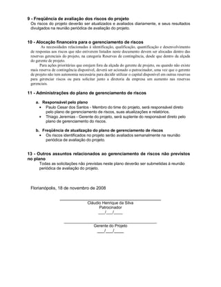 9 - Freqüência de avaliação dos riscos do projeto
 Os riscos do projeto deverão ser atualizados e avaliados diariamente, e seus resultados
 divulgados na reunião periódica de avaliação do projeto.


10 - Alocação financeira para o gerenciamento de riscos
        As necessidades relacionadas à identificação, qualificação, quantificação e desenvolvimento
 de respostas aos riscos que não estiverem listados neste documento devem ser alocadas dentro das
 reservas gerenciais do projeto, na categoria Reservas de contingência, desde que dentro da alçada
 do gerente de projeto.
       Para ações prioritárias que estejam fora da alçada do gerente de projeto, ou quando não existe
 mais reserva de contingência disponível, deverá ser acionado o patrocinador, uma vez que o gerente
 de projeto não tem autonomia necessária para decidir utilizar o capital disponível em outras reservas
 para gerenciar riscos ou para solicitar junto a diretoria da empresa um aumento nas reservas
 gerenciais.

11 - Administrações do plano de gerenciamento de riscos

    a. Responsável pelo plano
        Paulo Cesar dos Santos - Membro do time do projeto, será responsável direto
        pelo plano de gerenciamento de riscos, suas atualizações e relatórios.
        Thiago Jeremias - Gerente do projeto, será suplente do responsável direto pelo
        plano de gerenciamento do riscos.

    b. Freqüência de atualização do plano de gerenciamento de riscos
         Os riscos identificados no projeto serão avaliados semanalmente na reunião
         periódica de avaliação do projeto.


13 - Outros assuntos relacionados ao gerenciamento de riscos não previstos
no plano
      Todas as solicitações não previstas neste plano deverão ser submetidas à reunião
      periódica de avaliação do projeto.



 Florianópolis, 18 de novembro de 2008

                   __________________________________________
                                    Cláudio Henrique da Silva
                                          Patrocinador
                                         ___/___/____

                      __________________________________________
                                   Gerente do Projeto
                                           ___/___/____
 