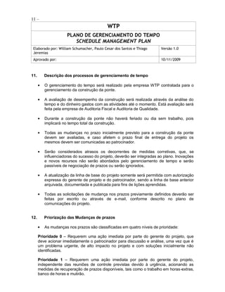 11 –
                                           WTP
                     PLANO DE GERENCIAMENTO DO TEMPO
                        SCHEDULE MANAGEMENT PLAN
 Elaborado por: William Schumacher, Paulo Cesar dos Santos e Thiago     Versão 1.0
 Jeremias
 Aprovado por:                                                          10/11/2009



11.      Descrição dos processos de gerenciamento de tempo

         O gerenciamento do tempo será realizado pela empresa WTP contratada para o
         gerenciamento da construção da ponte.

         A avaliação de desempenho da construção será realizada através da análise do
         tempo e do dinheiro gastos com as atividades até o momento. Está avaliação será
         feita pela empresa de Auditoria Fiscal e Auditoria de Qualidade.

         Durante a construção da ponte não haverá feriado ou dia sem trabalho, pois
         implicará no tempo total da construção.

         Todas as mudanças no prazo inicialmente previsto para a construção da ponte
         devem ser avaliadas, e caso afetem o prazo final de entrega do projeto os
         mesmos devem ser comunicadas ao patrocinador.

         Serão considerados atrasos os decorrentes de medidas corretivas, que, se
         influenciadoras do sucesso do projeto, deverão ser integradas ao plano. Inovações
         e novos recursos não serão abordados pelo gerenciamento de tempo e serão
         passíveis de negociação de prazos ou serão ignorados.

         A atualização da linha de base do projeto somente será permitida com autorização
         expressa do gerente de projeto e do patrocinador, sendo a linha de base anterior
         arquivada, documentada e publicada para fins de lições aprendidas.

         Todas as solicitações de mudança nos prazos previamente definidos deverão ser
         feitas por escrito ou através de e-mail, conforme descrito no plano de
         comunicações do projeto.


12.      Priorização das Mudanças de prazos

         As mudanças nos prazos são classificadas em quatro níveis de prioridade:

      Prioridade 0 – Requerem uma ação imediata por parte do gerente do projeto, que
      deve acionar imediatamente o patrocinador para discussão e análise, uma vez que é
      um problema urgente, de alto impacto no projeto e com soluções inicialmente não
      identificadas.

      Prioridade 1 – Requerem uma ação imediata por parte do gerente do projeto,
      independente das reuniões de controle previstas devido à urgência, acionando as
      medidas de recuperação de prazos disponíveis, tais como o trabalho em horas-extras,
      banco de horas e mutirão.
 