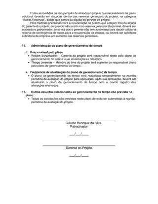 Todas as medidas de recuperação de atrasos no projeto que necessitarem de gasto
adicional deverão ser alocadas dentro das reservas gerenciais do projeto, na categoria
“Outras Reservas”, desde que dentro da alçada do gerente do projeto.
       Para medidas prioritárias para a recuperação de prazos que estejam fora da alçada
do gerente do projeto, ou quando não existir mais reserva gerencial disponível, deverá ser
acionado o patrocinador, uma vez que o gerente não tem autonomia para decidir utilizar a
reserva de contingência de riscos para a recuperação de atrasos, ou deverá ser solicitado
à diretoria da empresa um aumento das reservas gerenciais.


16.    Administração do plano de gerenciamento de tempo

  d. Responsável pelo plano
     William Schumacher – Gerente do projeto será responsável direto pelo plano de
     gerenciamento do tempo, suas atualizações e relatórios.
     Thiago Jeremias – Membro do time do projeto será suplente do responsável direto
     pelo plano de gerenciamento do tempo.

  e. Freqüência de atualização do plano de gerenciamento de tempo
      O plano de gerenciamento de tempo será reavaliado semanalmente na reunião
      periódica de avaliação do projeto para aprovação. Após sua aprovação, deverá ser
      atualizado o plano de gerenciamento de tempo com o devido registro das
      alterações efetivadas.

17.    Outros assuntos relacionados ao gerenciamento de tempo não previsto no
   plano
       Todas as solicitações não previstas neste plano deverão ser submetidas à reunião
       periódica de avaliação do projeto.




                __________________________________________
                             Cláudio Henrique da Silva
                                Patrocinador

                                     ___/___/____


                __________________________________________
                             Gerente do Projeto

                                     ___/___/____
 