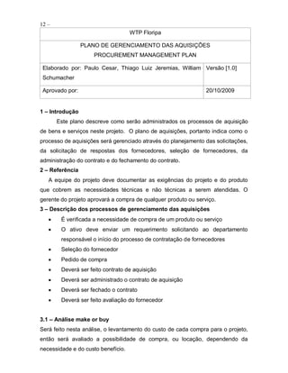 12 –
                                    WTP Floripa

                 PLANO DE GERENCIAMENTO DAS AQUISIÇÕES
                     PROCUREMENT MANAGEMENT PLAN

 Elaborado por: Paulo Cesar, Thiago Luiz Jeremias, William Versão [1.0]
 Schumacher

 Aprovado por:                                                  20/10/2009


1 – Introdução
       Este plano descreve como serão administrados os processos de aquisição
de bens e serviços neste projeto. O plano de aquisições, portanto indica como o
processo de aquisições será gerenciado através do planejamento das solicitações,
da solicitação de respostas dos fornecedores, seleção de fornecedores, da
administração do contrato e do fechamento do contrato.
2 – Referência
   A equipe do projeto deve documentar as exigências do projeto e do produto
que cobrem as necessidades técnicas e não técnicas a serem atendidas. O
gerente do projeto aprovará a compra de qualquer produto ou serviço.
3 – Descrição dos processos de gerenciamento das aquisições
        É verificada a necessidade de compra de um produto ou serviço
        O ativo deve enviar um requerimento solicitando ao departamento
        responsável o início do processo de contratação de fornecedores
        Seleção do fornecedor
        Pedido de compra
        Deverá ser feito contrato de aquisição
        Deverá ser administrado o contrato de aquisição
        Deverá ser fechado o contrato
        Deverá ser feito avaliação do fornecedor


3.1 – Análise make or buy
Será feito nesta análise, o levantamento do custo de cada compra para o projeto,
então será avaliado a possibilidade de compra, ou locação, dependendo da
necessidade e do custo benefício.
 
