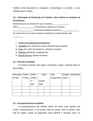 Também serão estudadas as vantagens e desvantagens do produto, e suas
utilidades para o projeto.


3.2 – Elaboração da Declaração de Trabalho e dos critérios de avaliação de
fornecedores
Declaramos para os devidos fins que a empresa, _______________,
CNPJ________________ é fornecedor de (Serviço ou Produto),
____________________, exercendo atividades inerentes á _________________,
de acordo com as normas da empresa cumprindo o contrato desde o dia
_________.


       Critérios de avaliação de fornecedores:
   1. Qualidade: Se o produto ou serviço oferecido teve qualidade
   2. Prazo: Se a data de entrega foi, conforme o contrato.
   3. Garantia: atendendo as expectativas
   4. Suporte Técnico: Sempre acessível


3.3 – Emissão de pedidos
       A emissão de pedido deve seguir o formulário a seguir, contendo todos os
itens citados.


Descrição Pedido       Ordem       Custo         Data         Entrega   Andamento
do Item     n°/data    compra                    programada efetiva
                       n° /     Orçado
                       data     Real




3.4 – Acompanhamento de pedidos
       O acompanhamento dos pedidos devem ser feitos numa planilha que
consta: nome/fornecedor, nº do pedido, data da compra, valor do pedido, valor
total do pedido, prazos de pagamento. Essa planilha é impressa como um
 