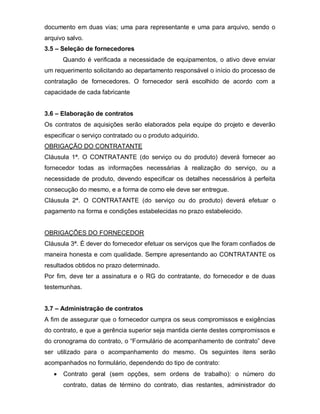 documento em duas vias; uma para representante e uma para arquivo, sendo o
arquivo salvo.
3.5 – Seleção de fornecedores
      Quando é verificada a necessidade de equipamentos, o ativo deve enviar
um requerimento solicitando ao departamento responsável o início do processo de
contratação de fornecedores. O fornecedor será escolhido de acordo com a
capacidade de cada fabricante


3.6 – Elaboração de contratos
Os contratos de aquisições serão elaborados pela equipe do projeto e deverão
especificar o serviço contratado ou o produto adquirido.
OBRIGAÇÃO DO CONTRATANTE
Cláusula 1ª. O CONTRATANTE (do serviço ou do produto) deverá fornecer ao
fornecedor todas as informações necessárias à realização do serviço, ou a
necessidade de produto, devendo especificar os detalhes necessários à perfeita
consecução do mesmo, e a forma de como ele deve ser entregue.
Cláusula 2ª. O CONTRATANTE (do serviço ou do produto) deverá efetuar o
pagamento na forma e condições estabelecidas no prazo estabelecido.


OBRIGAÇÕES DO FORNECEDOR
Cláusula 3ª. É dever do fornecedor efetuar os serviços que lhe foram confiados de
maneira honesta e com qualidade. Sempre apresentando ao CONTRATANTE os
resultados obtidos no prazo determinado.
Por fim, deve ter a assinatura e o RG do contratante, do fornecedor e de duas
testemunhas.


3.7 – Administração de contratos
A fim de assegurar que o fornecedor cumpra os seus compromissos e exigências
do contrato, e que a gerência superior seja mantida ciente destes compromissos e
do cronograma do contrato, o “Formulário de acompanhamento de contrato” deve
ser utilizado para o acompanhamento do mesmo. Os seguintes itens serão
acompanhados no formulário, dependendo do tipo de contrato:
      Contrato geral (sem opções, sem ordens de trabalho): o número do
      contrato, datas de término do contrato, dias restantes, administrador do
 