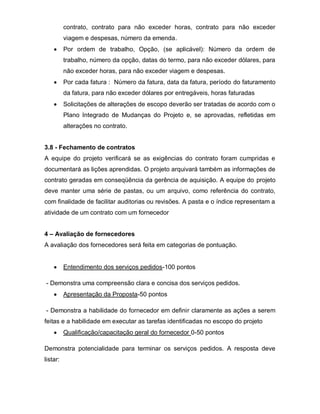 contrato, contrato para não exceder horas, contrato para não exceder
          viagem e despesas, número da emenda.
          Por ordem de trabalho, Opção, (se aplicável): Número da ordem de
          trabalho, número da opção, datas do termo, para não exceder dólares, para
          não exceder horas, para não exceder viagem e despesas.
          Por cada fatura : Número da fatura, data da fatura, período do faturamento
          da fatura, para não exceder dólares por entregáveis, horas faturadas
          Solicitações de alterações de escopo deverão ser tratadas de acordo com o
          Plano Integrado de Mudanças do Projeto e, se aprovadas, refletidas em
          alterações no contrato.


3.8 - Fechamento de contratos
A equipe do projeto verificará se as exigências do contrato foram cumpridas e
documentará as lições aprendidas. O projeto arquivará também as informações de
contrato geradas em conseqüência da gerência de aquisição. A equipe do projeto
deve manter uma série de pastas, ou um arquivo, como referência do contrato,
com finalidade de facilitar auditorias ou revisões. A pasta e o índice representam a
atividade de um contrato com um fornecedor


4 – Avaliação de fornecedores
A avaliação dos fornecedores será feita em categorias de pontuação.


          Entendimento dos serviços pedidos-100 pontos

- Demonstra uma compreensão clara e concisa dos serviços pedidos.
          Apresentação da Proposta-50 pontos

- Demonstra a habilidade do fornecedor em definir claramente as ações a serem
feitas e a habilidade em executar as tarefas identificadas no escopo do projeto
          Qualificação/capacitação geral do fornecedor 0-50 pontos

Demonstra potencialidade para terminar os serviços pedidos. A resposta deve
listar:
 