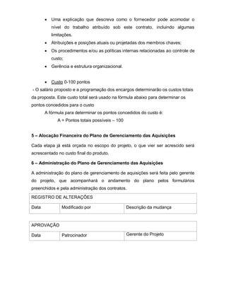 Uma explicação que descreva como o fornecedor pode acomodar o
          nível do trabalho atribuído sob este contrato, incluindo algumas
          limitações.
          Atribuições e posições atuais ou projetadas dos membros chaves;
          Os procedimentos e/ou as políticas internas relacionadas ao controle de
          custo;
          Gerência e estrutura organizacional.


          Custo 0-100 pontos
- O salário proposto e a programação dos encargos determinarão os custos totais
da proposta. Este custo total será usado na fórmula abaixo para determinar os
pontos concedidos para o custo
       A fórmula para determinar os pontos concedidos do custo é:
             A = Pontos totais possíveis – 100


5 – Alocação Financeira do Plano de Gerenciamento das Aquisições

Cada etapa já está orçada no escopo do projeto, o que vier ser acrescido será
acrescentado no custo final do produto.

6 – Administração do Plano de Gerenciamento das Aquisições

A administração do plano de gerenciamento de aquisições será feita pelo gerente
do projeto, que acompanhará o andamento do plano pelos formulários
preenchidos e pela administração dos contratos.

REGISTRO DE ALTERAÇÕES

Data           Modificado por                    Descrição da mudança



APROVAÇÃO

Data           Patrocinador                      Gerente do Projeto
 