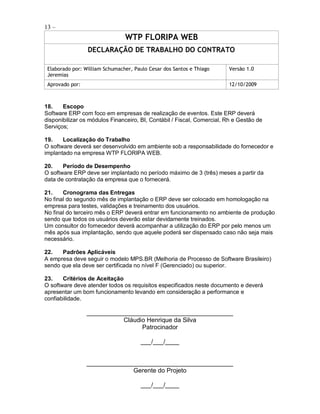 13 –
                                WTP FLORIPA WEB
                 DECLARAÇÃO DE TRABALHO DO CONTRATO

 Elaborado por: William Schumacher, Paulo Cesar dos Santos e Thiago     Versão 1.0
 Jeremias
 Aprovado por:                                                          12/10/2009



18.    Escopo
Software ERP com foco em empresas de realização de eventos. Este ERP deverá
disponibilizar os módulos Financeiro, BI, Contábil / Fiscal, Comercial, Rh e Gestão de
Serviços;

19.    Localização do Trabalho
O software deverá ser desenvolvido em ambiente sob a responsabilidade do fornecedor e
implantado na empresa WTP FLORIPA WEB.

20.    Período de Desempenho
O software ERP deve ser implantado no período máximo de 3 (três) meses a partir da
data de contratação da empresa que o fornecerá.

21.    Cronograma das Entregas
No final do segundo mês de implantação o ERP deve ser colocado em homologação na
empresa para testes, validações e treinamento dos usuários.
No final do terceiro mês o ERP deverá entrar em funcionamento no ambiente de produção
sendo que todos os usuários deverão estar devidamente treinados.
Um consultor do fornecedor deverá acompanhar a utilização do ERP por pelo menos um
mês após sua implantação, sendo que aquele poderá ser dispensado caso não seja mais
necessário.

22.   Padrões Aplicáveis
A empresa deve seguir o modelo MPS.BR (Melhoria de Processo de Software Brasileiro)
sendo que ela deve ser certificada no nível F (Gerenciado) ou superior.

23.    Critérios de Aceitação
O software deve atender todos os requisitos especificados neste documento e deverá
apresentar um bom funcionamento levando em consideração a performance e
confiabilidade.

                 __________________________________________
                            Cláudio Henrique da Silva
                                  Patrocinador

                                       ___/___/____


                 __________________________________________
                              Gerente do Projeto

                                       ___/___/____
 