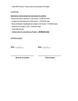 - Total (460 Horas). Tempo total de conclusão do Projeto


CUSTOS

Estimativa sobre tempo de execução do projeto:
-Desenvolvimento aplicativo (120 horas) = 6.000,00 reais
- Criação de Infra-Estrutura (100 horas) = 15.000,00 reais
- Documentação e legislação do projeto (120 horas) = 4.000,00 reais
- Gerência do Projeto (120) = 5.000,00 reais
- Total (460 Horas).
- Tempo total de conclusão do Projeto = 30.000,00 reais



APROVAÇÃO



Data: ___/__/____                       Data: ___/__/____




___________________________             ___________________________
       Gerente do projeto                          Patrocinador
 