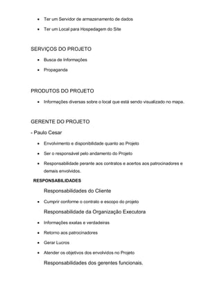 Ter um Servidor de armazenamento de dados

     Ter um Local para Hospedagem do Site



SERVIÇOS DO PROJETO

     Busca de Informações

     Propaganda



PRODUTOS DO PROJETO

     Informações diversas sobre o local que está sendo visualizado no mapa.



GERENTE DO PROJETO

- Paulo Cesar

     Envolvimento e disponibilidade quanto ao Projeto

     Ser o responsável pelo andamento do Projeto

     Responsabilidade perante aos contratos e acertos aos patrocinadores e
     demais envolvidos.

 RESPONSABILIDADES

     Responsabilidades do Cliente

     Cumprir conforme o contrato e escopo do projeto

     Responsabilidade da Organização Executora

     Informações exatas e verdadeiras

     Retorno aos patrocinadores

     Gerar Lucros

     Atender os objetivos dos envolvidos no Projeto

     Responsabilidades dos gerentes funcionais.
 
