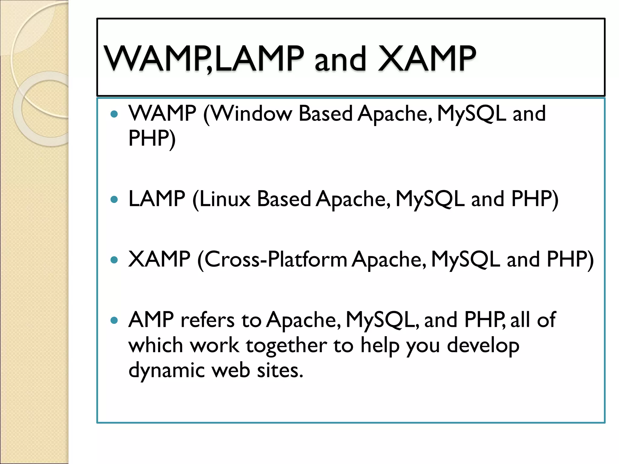 WAMP,LAMP and XAMP
 WAMP (Window Based Apache, MySQL and
PHP)
 LAMP (Linux Based Apache, MySQL and PHP)
 XAMP (Cross-Platform Apache, MySQL and PHP)
 AMP refers to Apache, MySQL, and PHP, all of
which work together to help you develop
dynamic web sites.
 