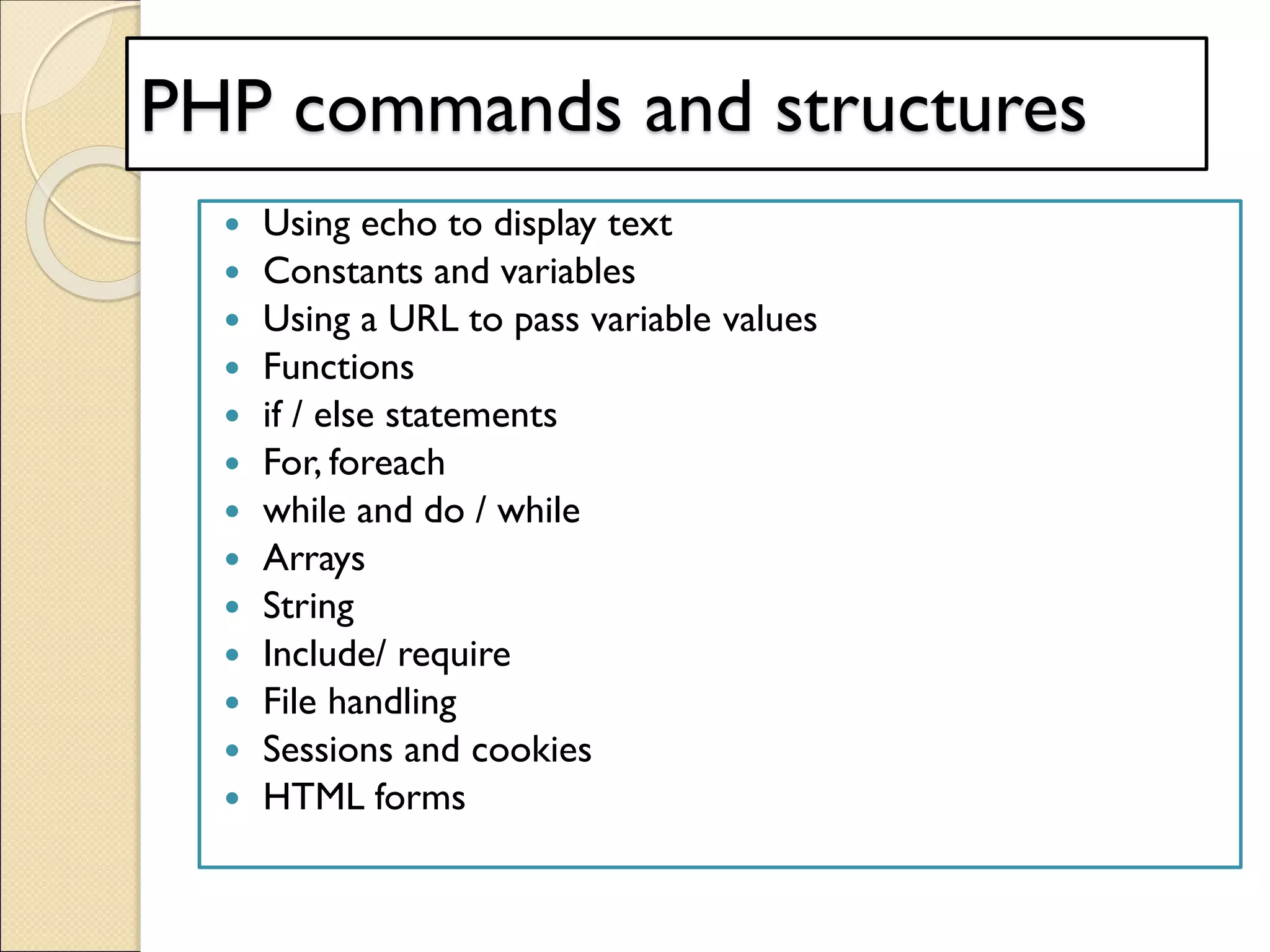 PHP commands and structures
 Using echo to display text
 Constants and variables
 Using a URL to pass variable values
 Functions
 if / else statements
 For, foreach
 while and do / while
 Arrays
 String
 Include/ require
 File handling
 Sessions and cookies
 HTML forms
 