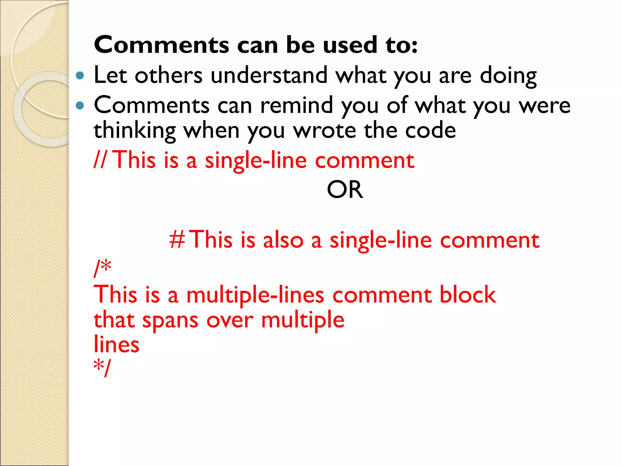 Comments can be used to:
 Let others understand what you are doing
 Comments can remind you of what you were
thinking when you wrote the code
// This is a single-line comment
OR
# This is also a single-line comment
/*
This is a multiple-lines comment block
that spans over multiple
lines
*/
 