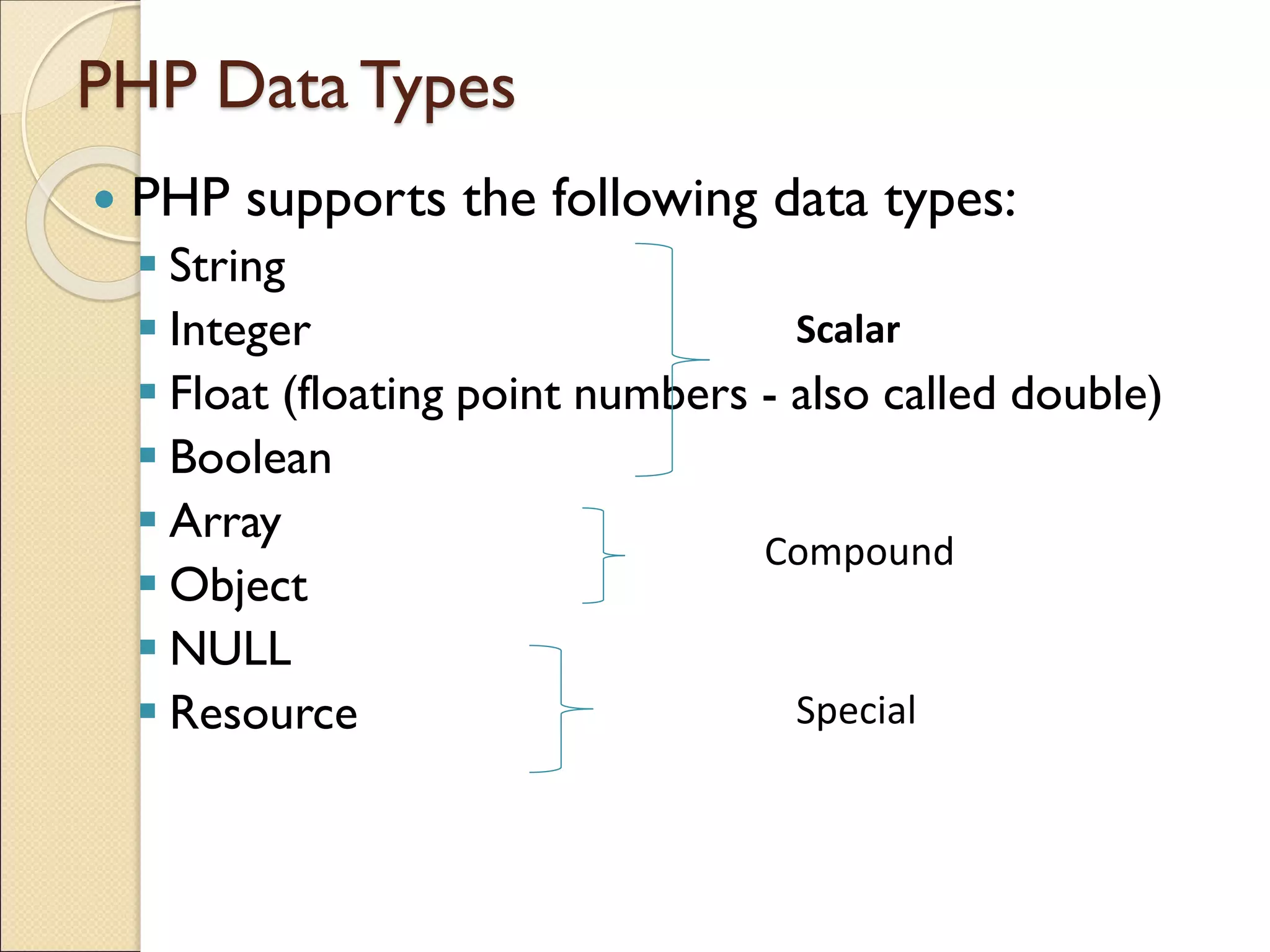 PHP DataTypes
 PHP supports the following data types:
▪ String
▪ Integer
▪ Float (floating point numbers - also called double)
▪ Boolean
▪ Array
▪ Object
▪ NULL
▪ Resource
Compound
Special
Scalar
 