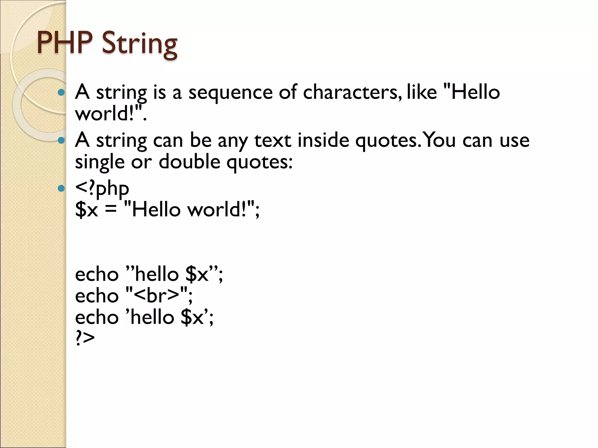 PHP String
 A string is a sequence of characters, like "Hello
world!".
 A string can be any text inside quotes.You can use
single or double quotes:
 <?php
$x = "Hello world!";
echo ”hello $x”;
echo "<br>";
echo ’hello $x’;
?>
 