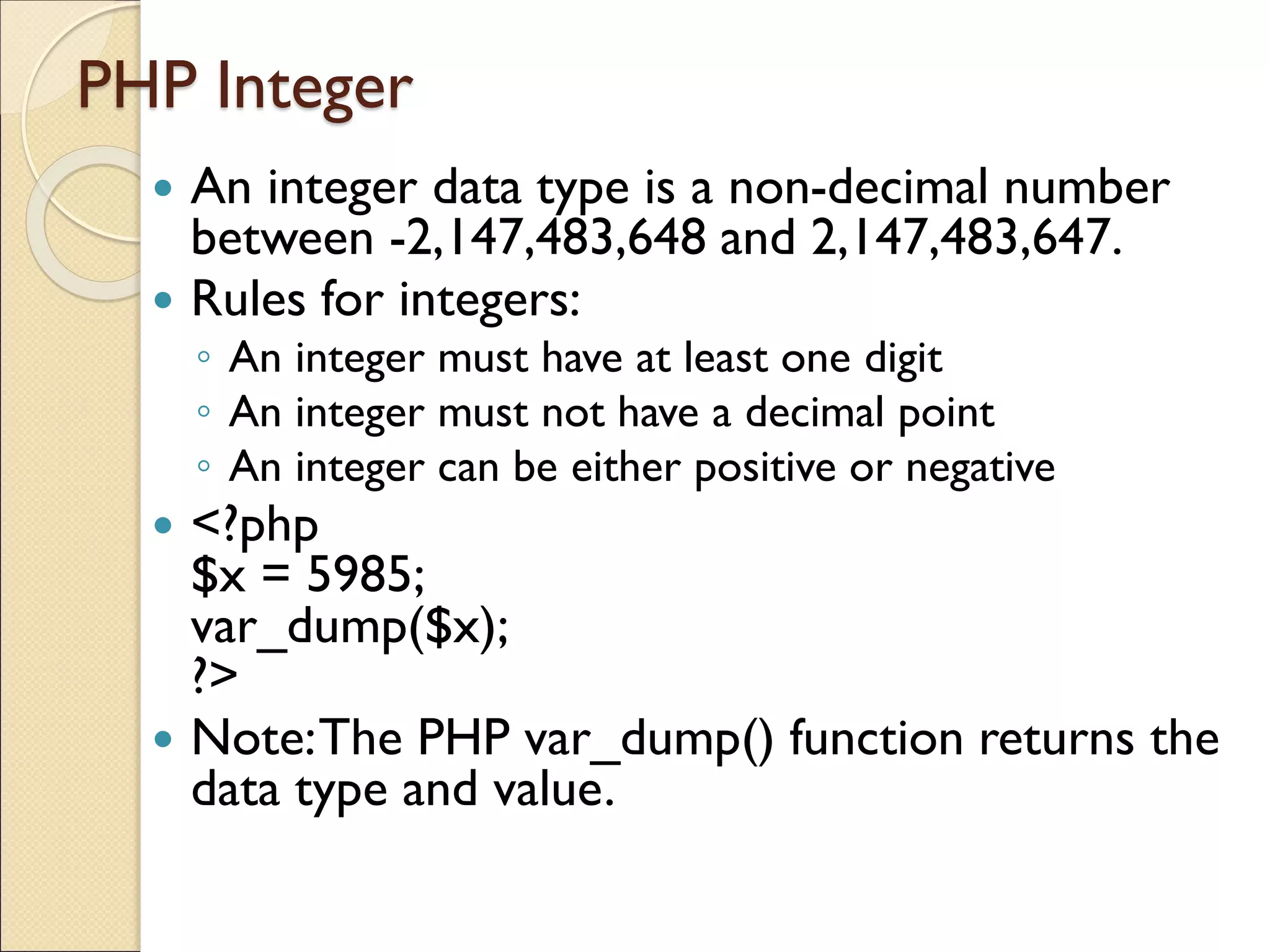 PHP Integer
 An integer data type is a non-decimal number
between -2,147,483,648 and 2,147,483,647.
 Rules for integers:
◦ An integer must have at least one digit
◦ An integer must not have a decimal point
◦ An integer can be either positive or negative
 <?php
$x = 5985;
var_dump($x);
?>
 Note:The PHP var_dump() function returns the
data type and value.
 