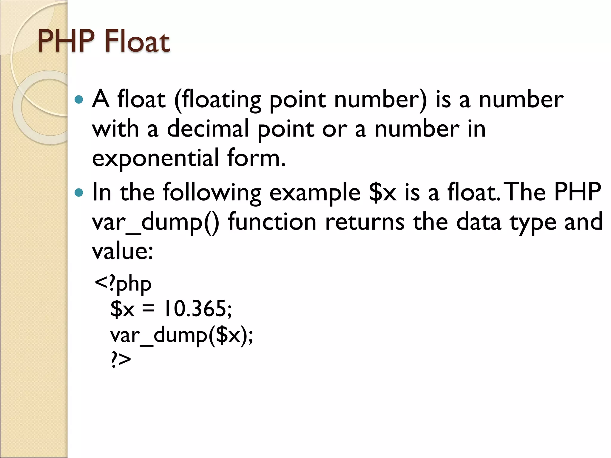PHP Float
 A float (floating point number) is a number
with a decimal point or a number in
exponential form.
 In the following example $x is a float.The PHP
var_dump() function returns the data type and
value:
<?php
$x = 10.365;
var_dump($x);
?>
 