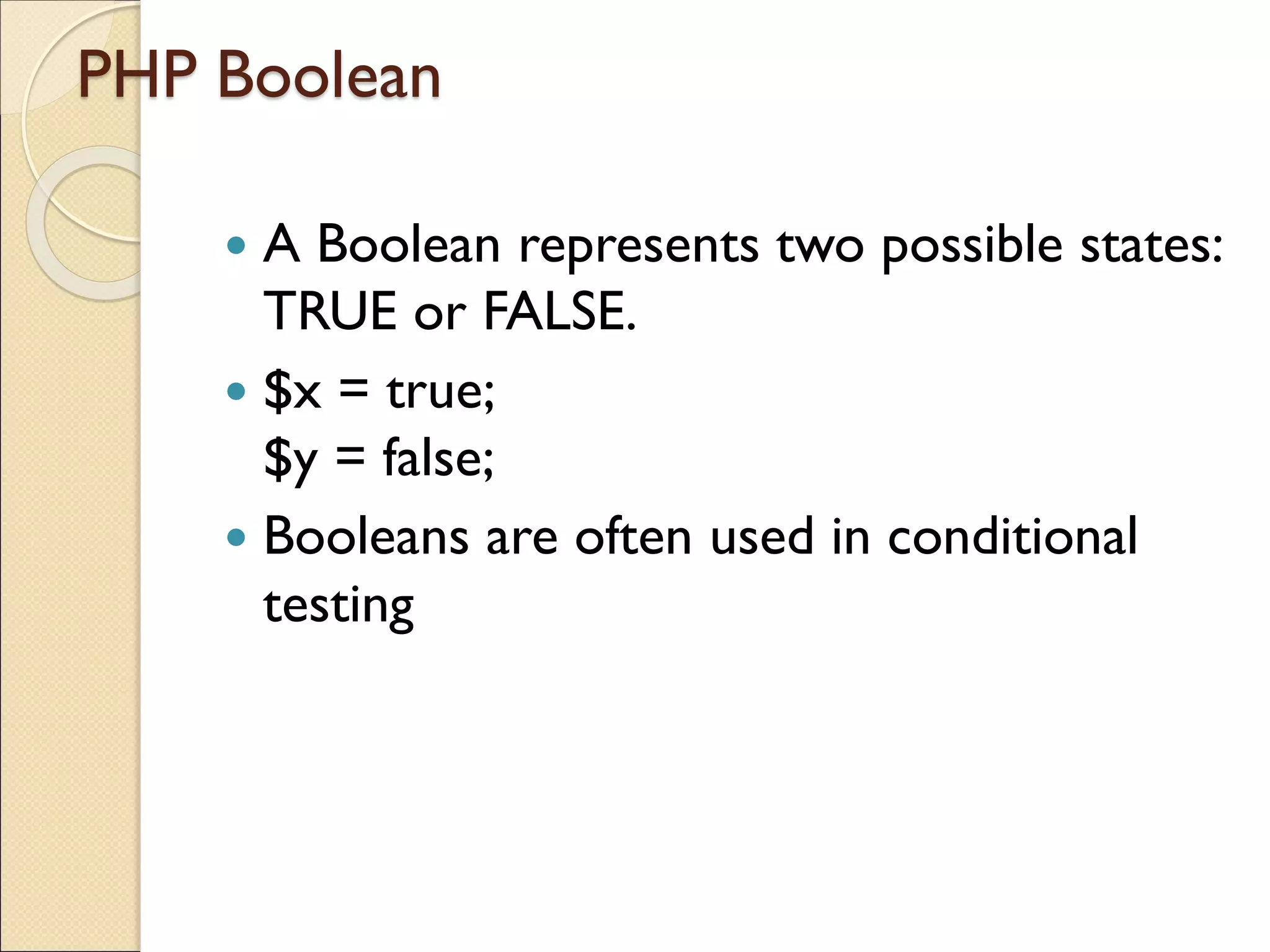 PHP Boolean
 A Boolean represents two possible states:
TRUE or FALSE.
 $x = true;
$y = false;
 Booleans are often used in conditional
testing
 