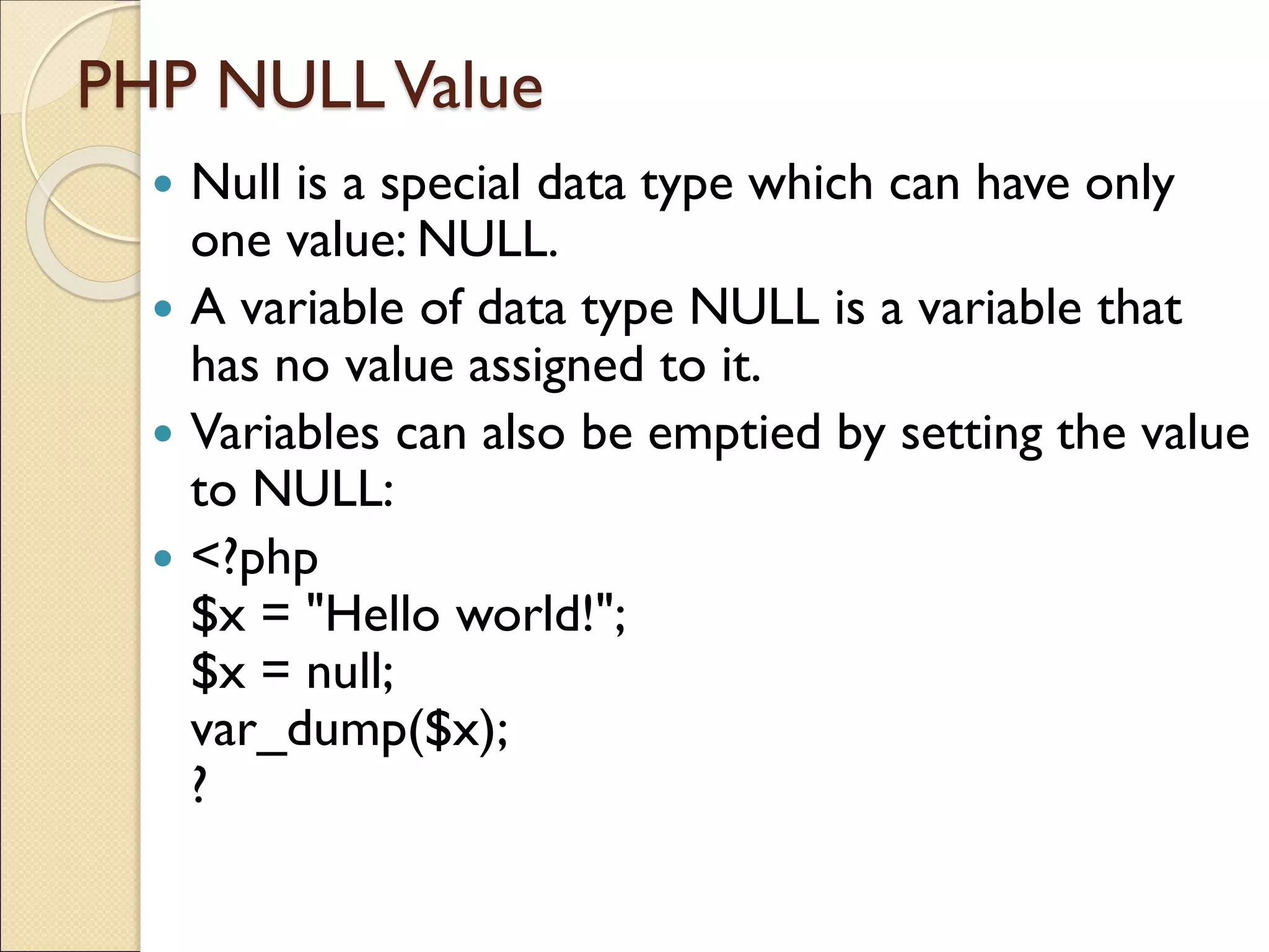 PHP NULLValue
 Null is a special data type which can have only
one value: NULL.
 A variable of data type NULL is a variable that
has no value assigned to it.
 Variables can also be emptied by setting the value
to NULL:
 <?php
$x = "Hello world!";
$x = null;
var_dump($x);
?
 