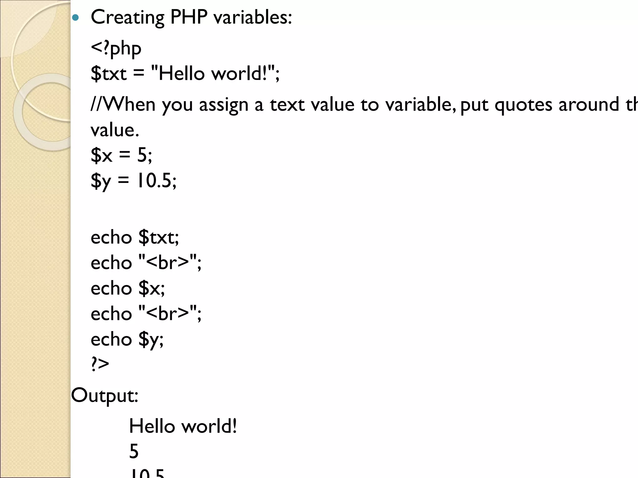  Creating PHP variables:
<?php
$txt = "Hello world!";
//When you assign a text value to variable, put quotes around th
value.
$x = 5;
$y = 10.5;
echo $txt;
echo "<br>";
echo $x;
echo "<br>";
echo $y;
?>
Output:
Hello world!
5
 
