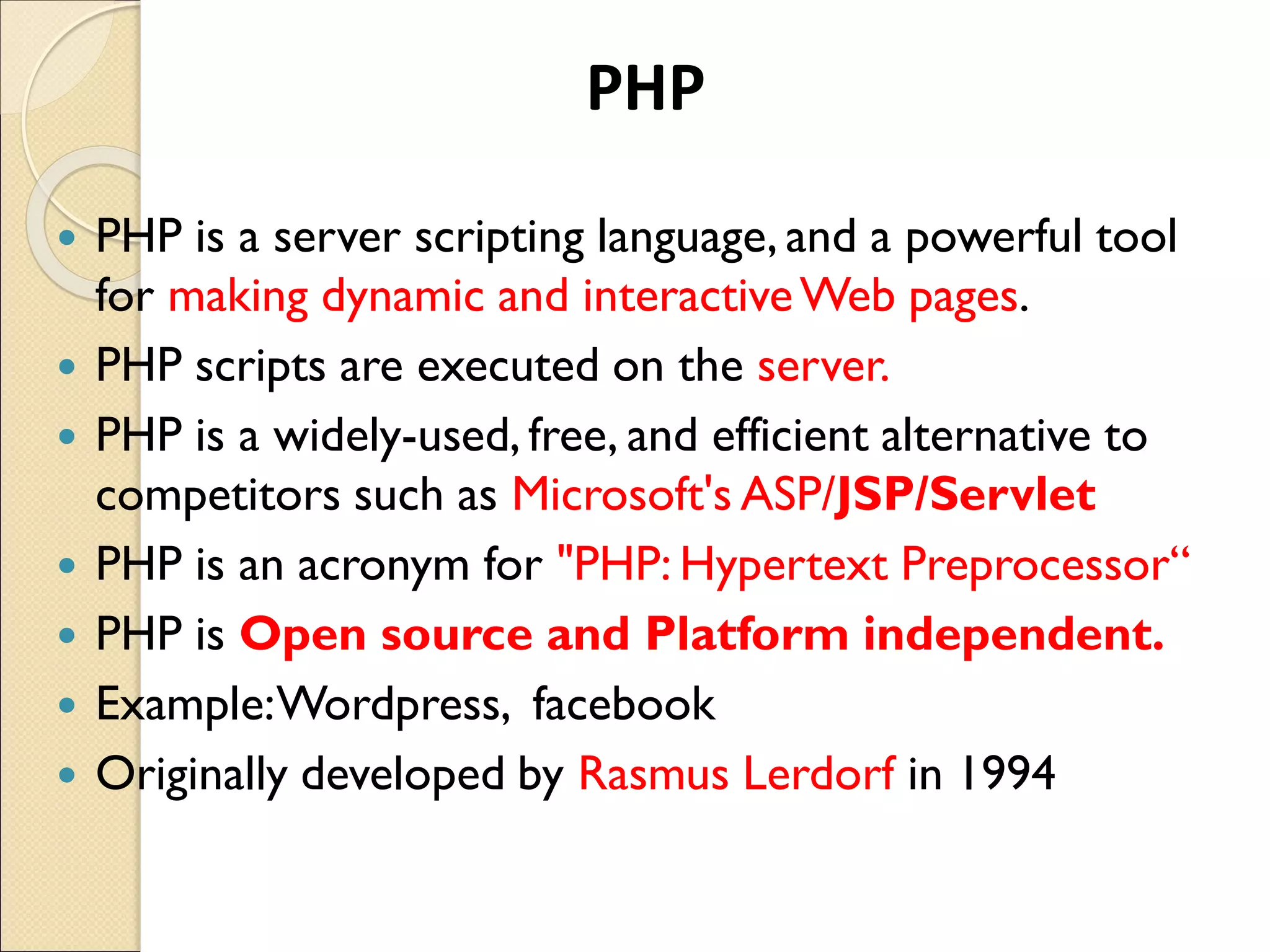  PHP is a server scripting language, and a powerful tool
for making dynamic and interactiveWeb pages.
 PHP scripts are executed on the server.
 PHP is a widely-used, free, and efficient alternative to
competitors such as Microsoft's ASP/JSP/Servlet
 PHP is an acronym for "PHP: Hypertext Preprocessor“
 PHP is Open source and Platform independent.
 Example:Wordpress, facebook
 Originally developed by Rasmus Lerdorf in 1994
PHP
 