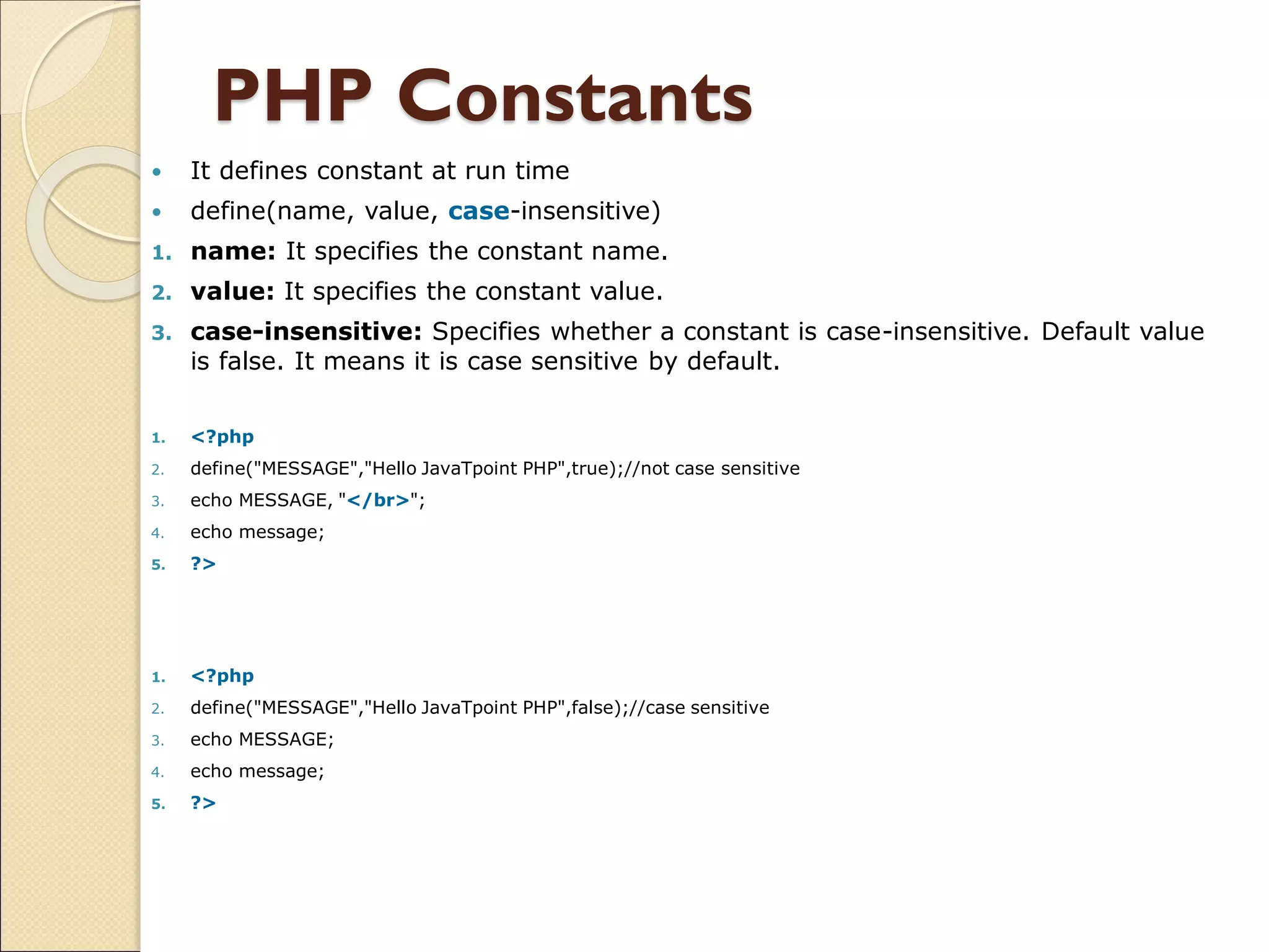 PHP Constants
 It defines constant at run time
 define(name, value, case-insensitive)
1. name: It specifies the constant name.
2. value: It specifies the constant value.
3. case-insensitive: Specifies whether a constant is case-insensitive. Default value
is false. It means it is case sensitive by default.
1. <?php
2. define("MESSAGE","Hello JavaTpoint PHP",true);//not case sensitive
3. echo MESSAGE, "</br>";
4. echo message;
5. ?>
1. <?php
2. define("MESSAGE","Hello JavaTpoint PHP",false);//case sensitive
3. echo MESSAGE;
4. echo message;
5. ?>
 