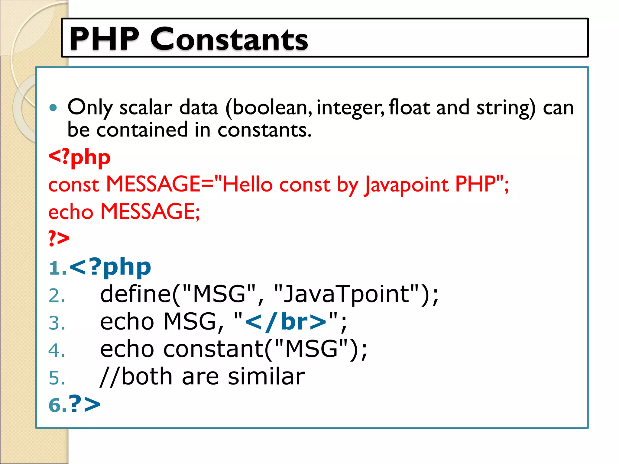PHP Constants
 Only scalar data (boolean,integer, float and string) can
be contained in constants.
<?php
const MESSAGE="Hello const by Javapoint PHP";
echo MESSAGE;
?>
1.<?php
2. define("MSG", "JavaTpoint");
3. echo MSG, "</br>";
4. echo constant("MSG");
5. //both are similar
6.?>
 