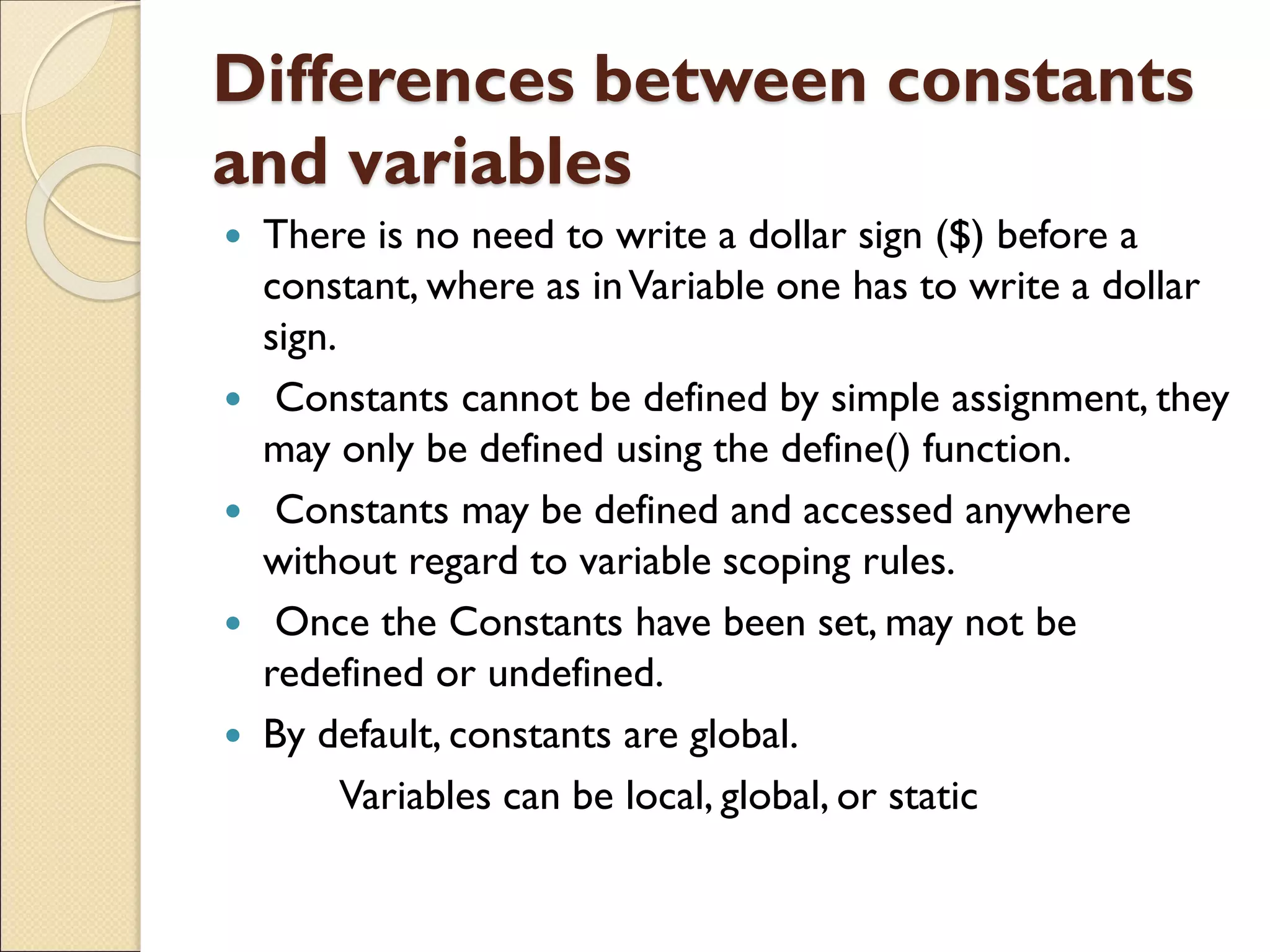 Differences between constants
and variables
 There is no need to write a dollar sign ($) before a
constant, where as inVariable one has to write a dollar
sign.
 Constants cannot be defined by simple assignment, they
may only be defined using the define() function.
 Constants may be defined and accessed anywhere
without regard to variable scoping rules.
 Once the Constants have been set, may not be
redefined or undefined.
 By default, constants are global.
Variables can be local, global, or static
 