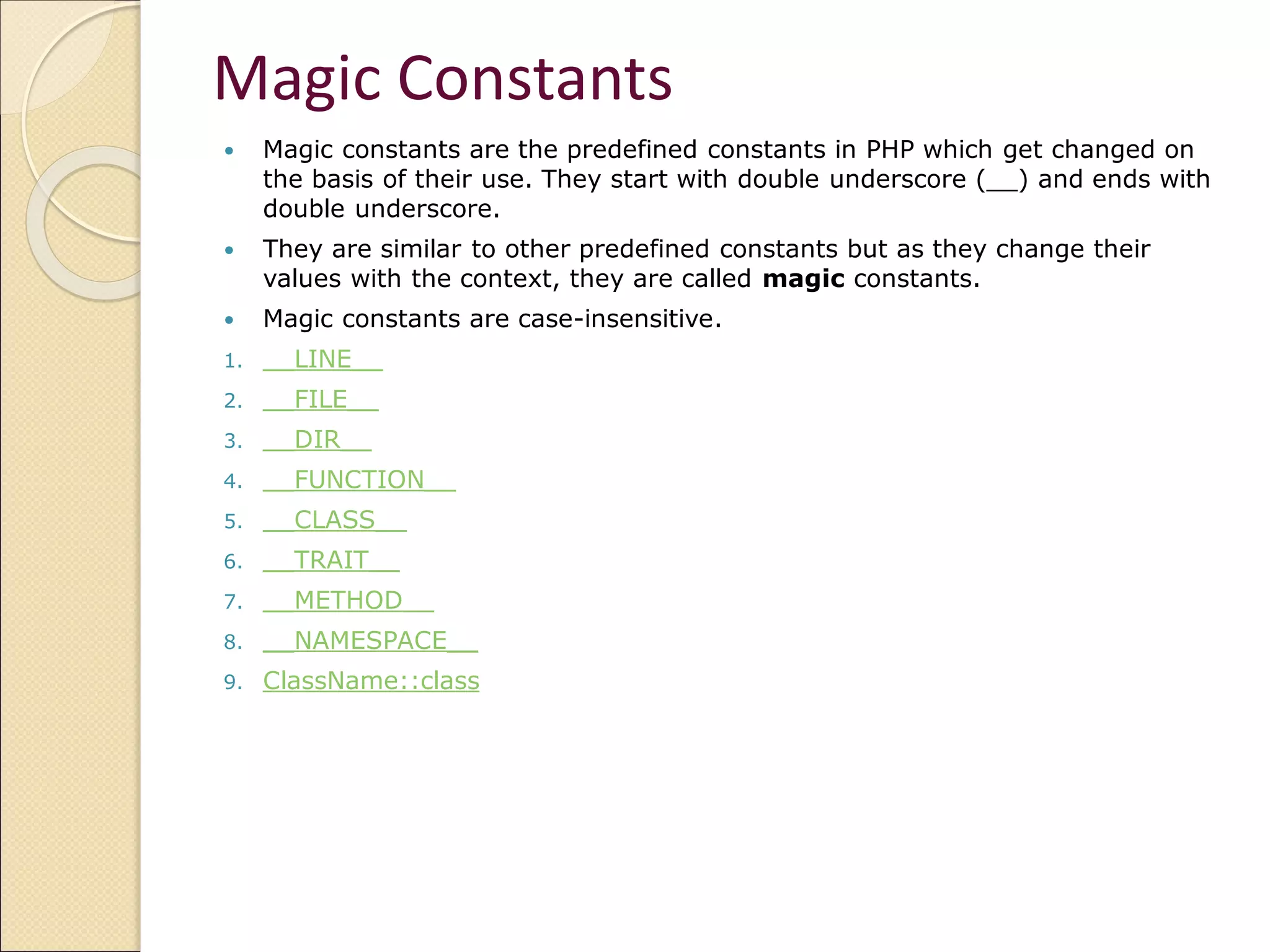 Magic Constants
 Magic constants are the predefined constants in PHP which get changed on
the basis of their use. They start with double underscore (__) and ends with
double underscore.
 They are similar to other predefined constants but as they change their
values with the context, they are called magic constants.
 Magic constants are case-insensitive.
1. __LINE__
2. __FILE__
3. __DIR__
4. __FUNCTION__
5. __CLASS__
6. __TRAIT__
7. __METHOD__
8. __NAMESPACE__
9. ClassName::class
 