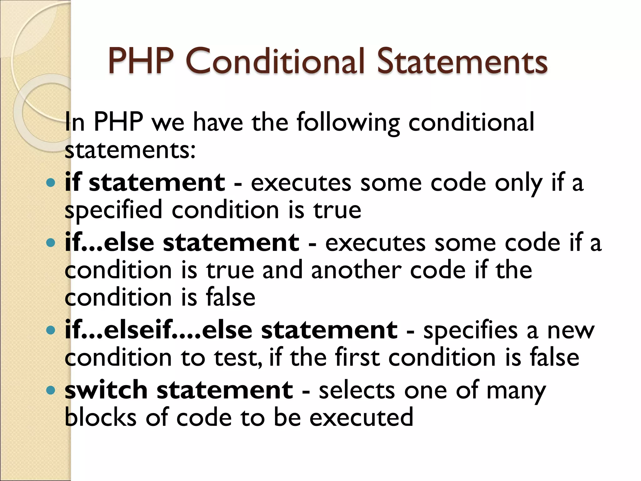 PHP Conditional Statements
In PHP we have the following conditional
statements:
 if statement - executes some code only if a
specified condition is true
 if...else statement - executes some code if a
condition is true and another code if the
condition is false
 if...elseif....else statement - specifies a new
condition to test, if the first condition is false
 switch statement - selects one of many
blocks of code to be executed
 