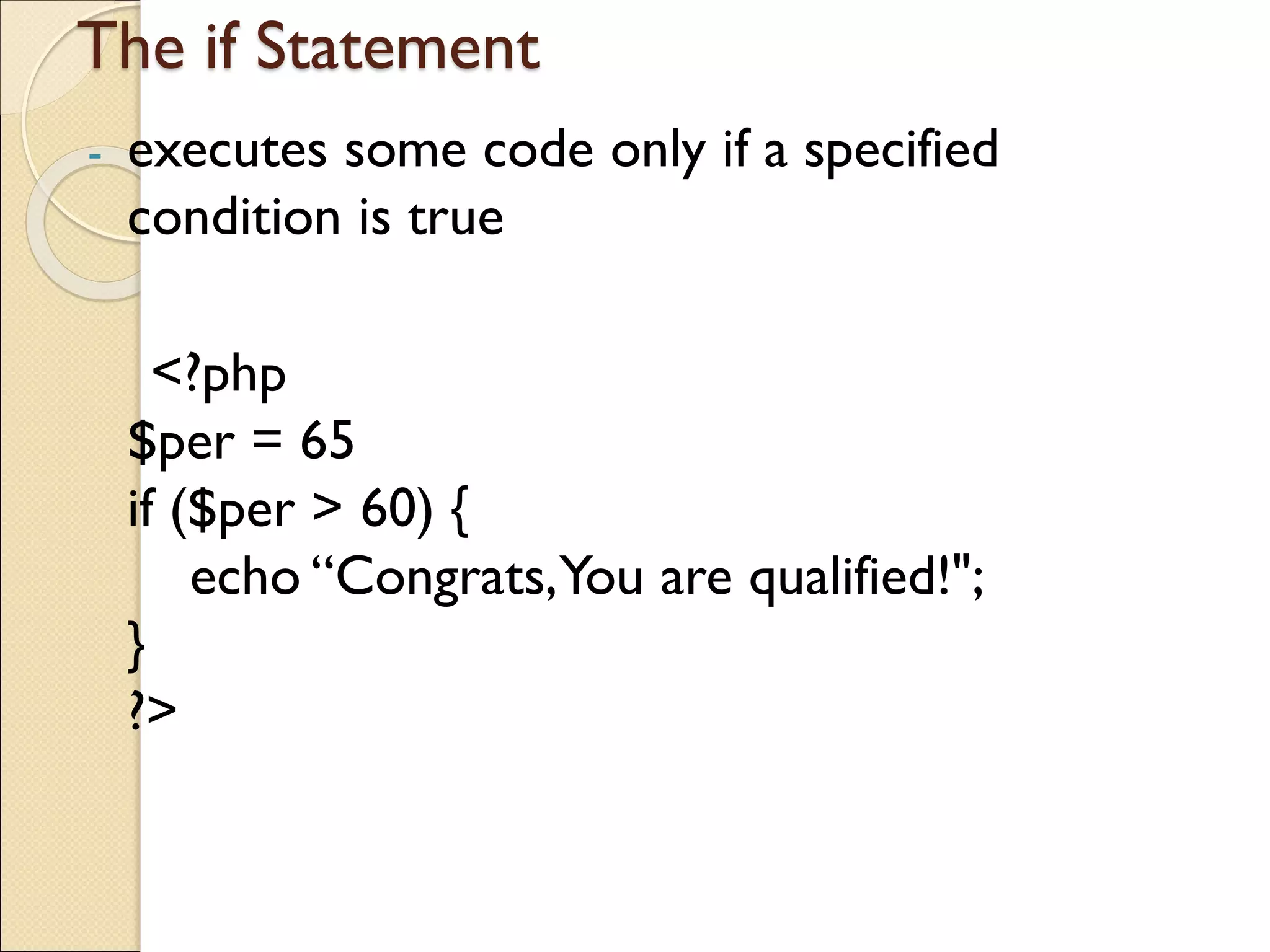 The if Statement
- executes some code only if a specified
condition is true
<?php
$per = 65
if ($per > 60) {
echo “Congrats,You are qualified!";
}
?>
 