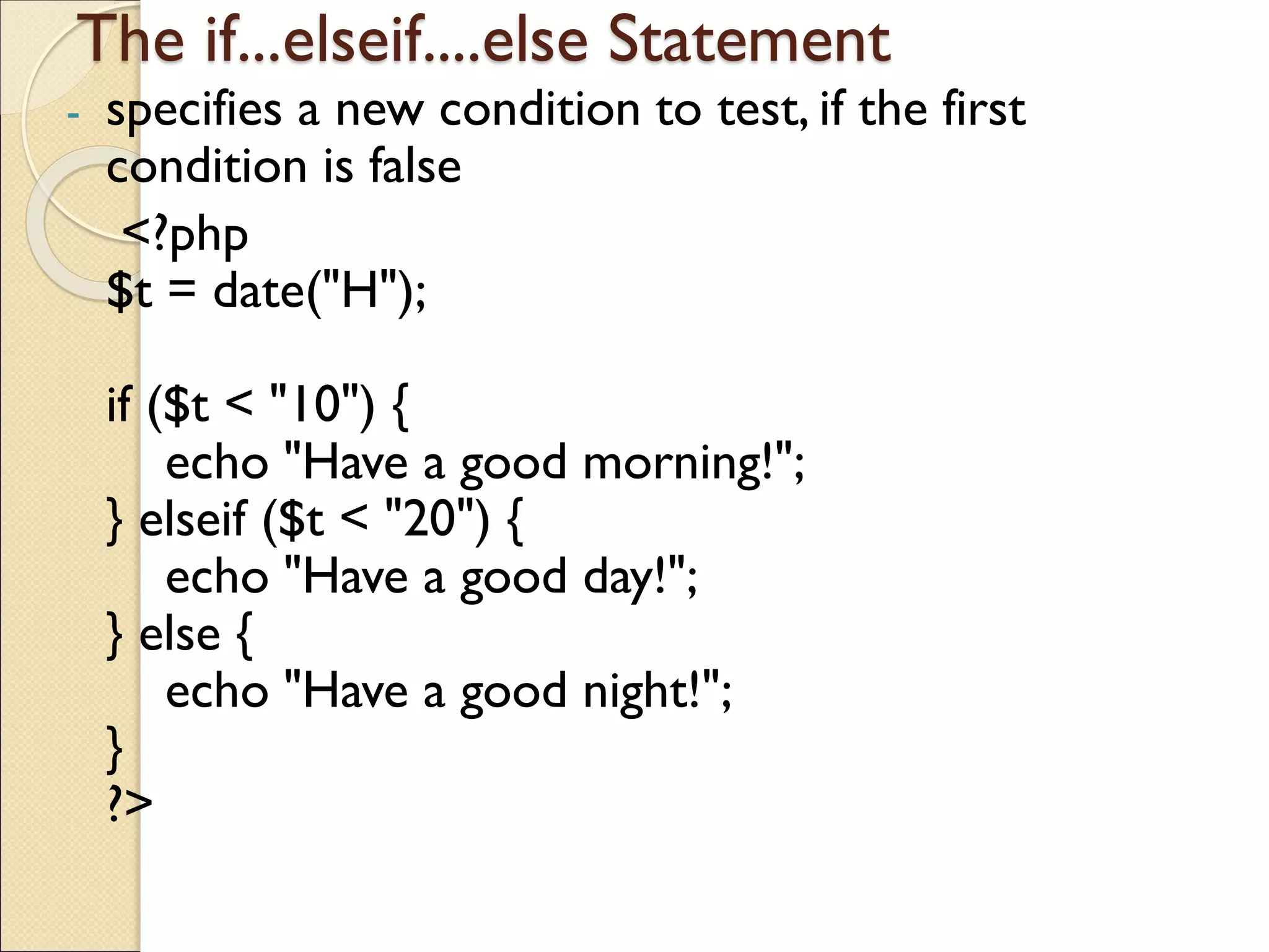 The if...elseif....else Statement
- specifies a new condition to test, if the first
condition is false
<?php
$t = date("H");
if ($t < "10") {
echo "Have a good morning!";
} elseif ($t < "20") {
echo "Have a good day!";
} else {
echo "Have a good night!";
}
?>
 