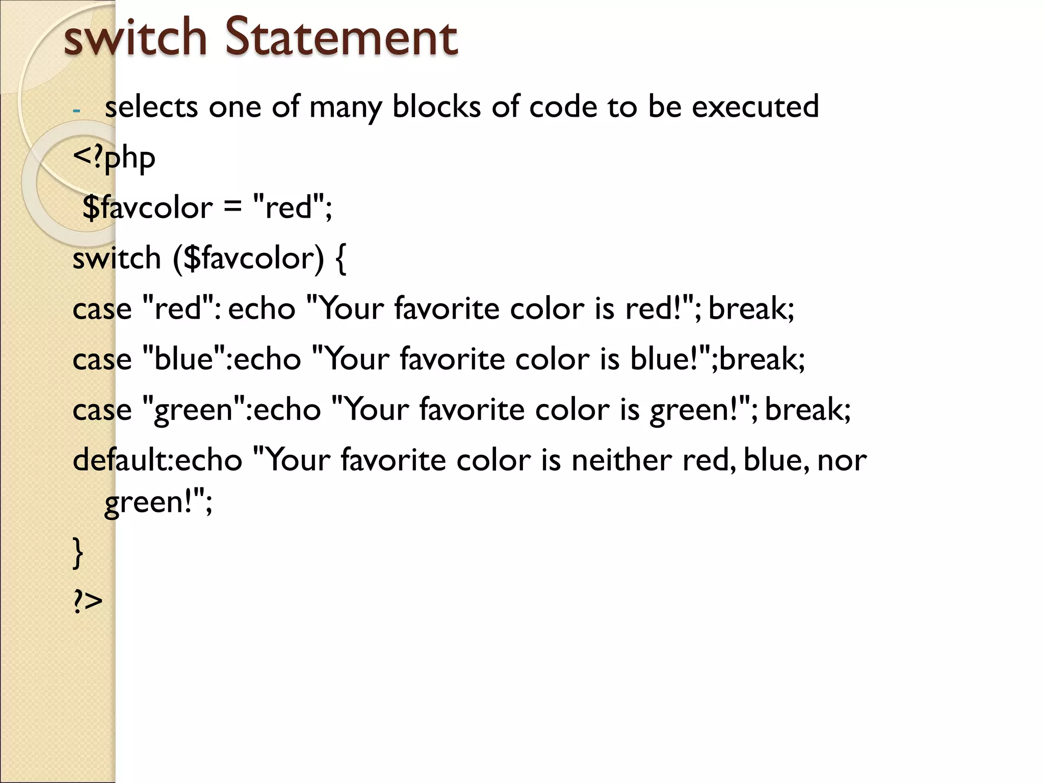 switch Statement
- selects one of many blocks of code to be executed
<?php
$favcolor = "red";
switch ($favcolor) {
case "red": echo "Your favorite color is red!"; break;
case "blue":echo "Your favorite color is blue!";break;
case "green":echo "Your favorite color is green!"; break;
default:echo "Your favorite color is neither red, blue, nor
green!";
}
?>
 